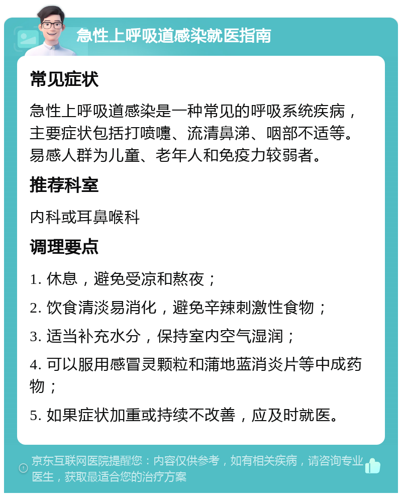 急性上呼吸道感染就医指南 常见症状 急性上呼吸道感染是一种常见的呼吸系统疾病，主要症状包括打喷嚏、流清鼻涕、咽部不适等。易感人群为儿童、老年人和免疫力较弱者。 推荐科室 内科或耳鼻喉科 调理要点 1. 休息，避免受凉和熬夜； 2. 饮食清淡易消化，避免辛辣刺激性食物； 3. 适当补充水分，保持室内空气湿润； 4. 可以服用感冒灵颗粒和蒲地蓝消炎片等中成药物； 5. 如果症状加重或持续不改善，应及时就医。