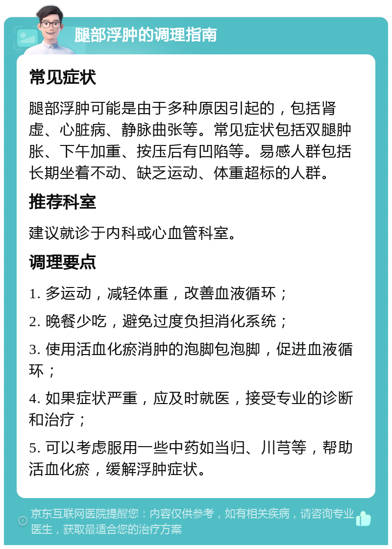 腿部浮肿的调理指南 常见症状 腿部浮肿可能是由于多种原因引起的，包括肾虚、心脏病、静脉曲张等。常见症状包括双腿肿胀、下午加重、按压后有凹陷等。易感人群包括长期坐着不动、缺乏运动、体重超标的人群。 推荐科室 建议就诊于内科或心血管科室。 调理要点 1. 多运动，减轻体重，改善血液循环； 2. 晚餐少吃，避免过度负担消化系统； 3. 使用活血化瘀消肿的泡脚包泡脚，促进血液循环； 4. 如果症状严重，应及时就医，接受专业的诊断和治疗； 5. 可以考虑服用一些中药如当归、川芎等，帮助活血化瘀，缓解浮肿症状。