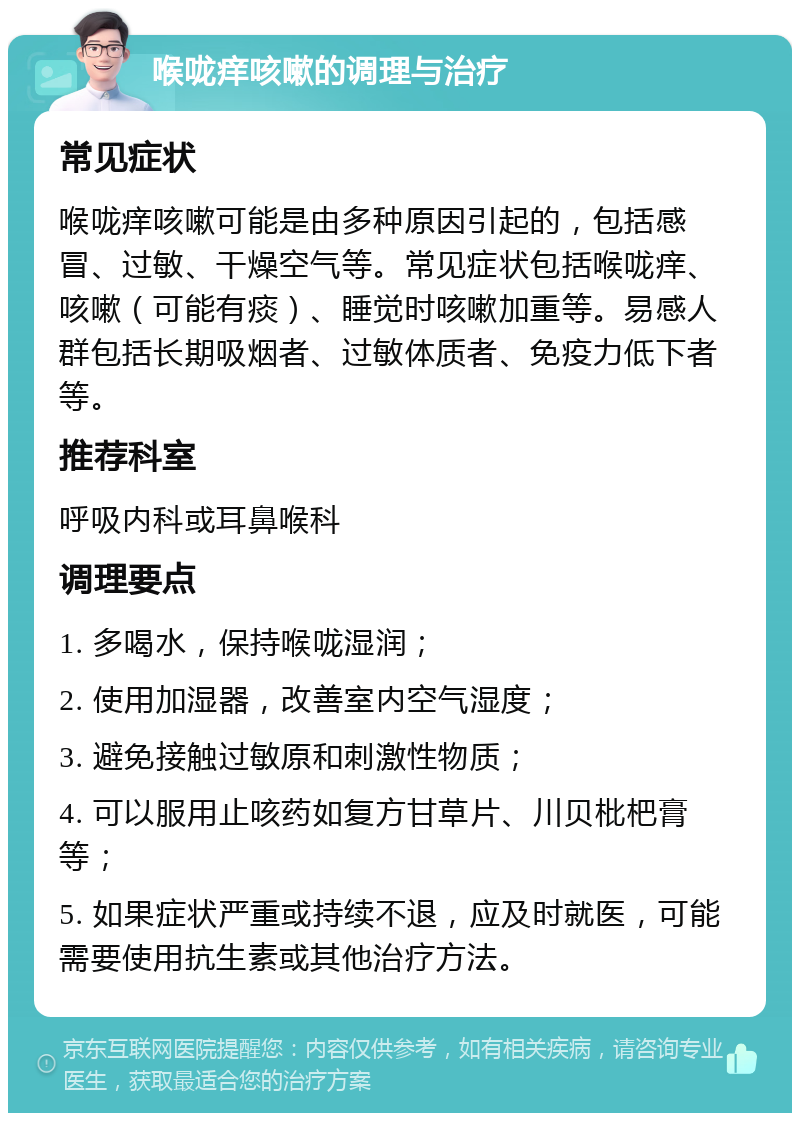 喉咙痒咳嗽的调理与治疗 常见症状 喉咙痒咳嗽可能是由多种原因引起的，包括感冒、过敏、干燥空气等。常见症状包括喉咙痒、咳嗽（可能有痰）、睡觉时咳嗽加重等。易感人群包括长期吸烟者、过敏体质者、免疫力低下者等。 推荐科室 呼吸内科或耳鼻喉科 调理要点 1. 多喝水，保持喉咙湿润； 2. 使用加湿器，改善室内空气湿度； 3. 避免接触过敏原和刺激性物质； 4. 可以服用止咳药如复方甘草片、川贝枇杷膏等； 5. 如果症状严重或持续不退，应及时就医，可能需要使用抗生素或其他治疗方法。