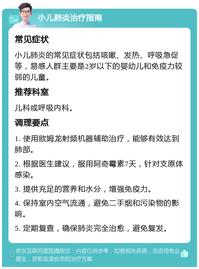 小儿肺炎治疗指南 常见症状 小儿肺炎的常见症状包括咳嗽、发热、呼吸急促等，易感人群主要是2岁以下的婴幼儿和免疫力较弱的儿童。 推荐科室 儿科或呼吸内科。 调理要点 1. 使用欧姆龙射频机器辅助治疗，能够有效达到肺部。 2. 根据医生建议，服用阿奇霉素7天，针对支原体感染。 3. 提供充足的营养和水分，增强免疫力。 4. 保持室内空气流通，避免二手烟和污染物的影响。 5. 定期复查，确保肺炎完全治愈，避免复发。