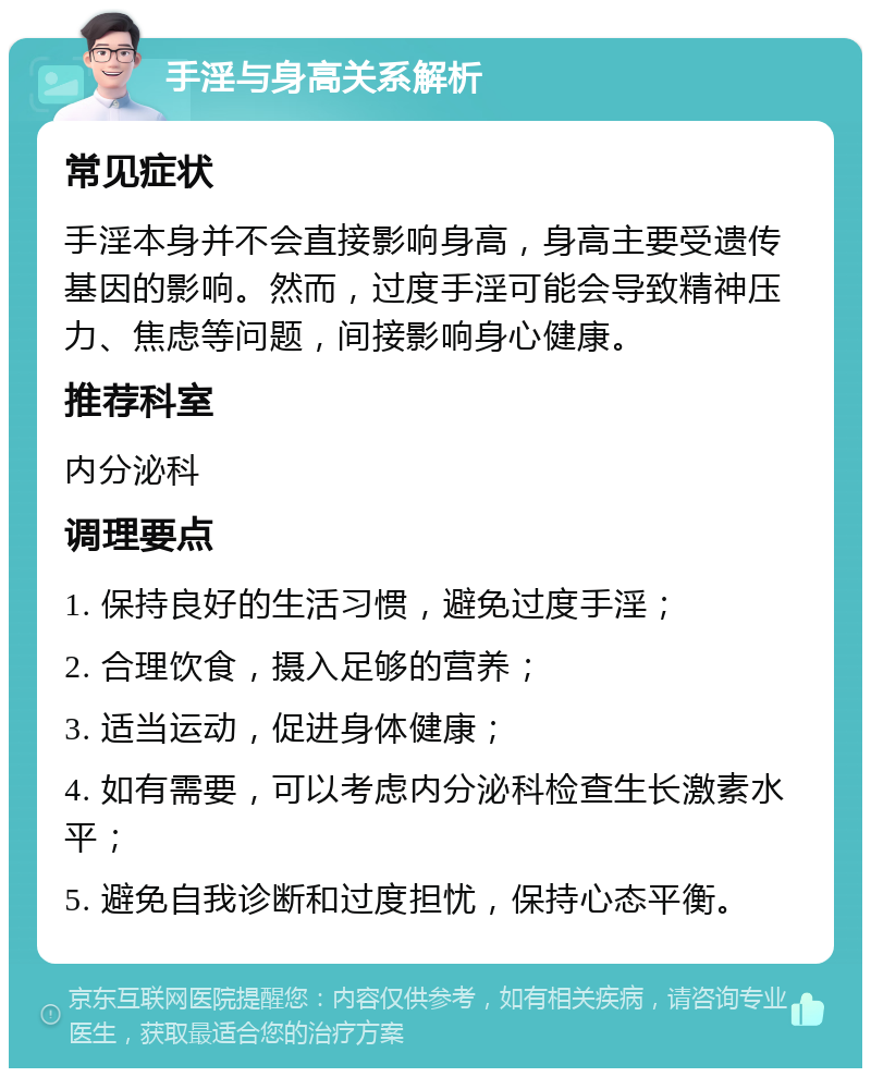 手淫与身高关系解析 常见症状 手淫本身并不会直接影响身高，身高主要受遗传基因的影响。然而，过度手淫可能会导致精神压力、焦虑等问题，间接影响身心健康。 推荐科室 内分泌科 调理要点 1. 保持良好的生活习惯，避免过度手淫； 2. 合理饮食，摄入足够的营养； 3. 适当运动，促进身体健康； 4. 如有需要，可以考虑内分泌科检查生长激素水平； 5. 避免自我诊断和过度担忧，保持心态平衡。