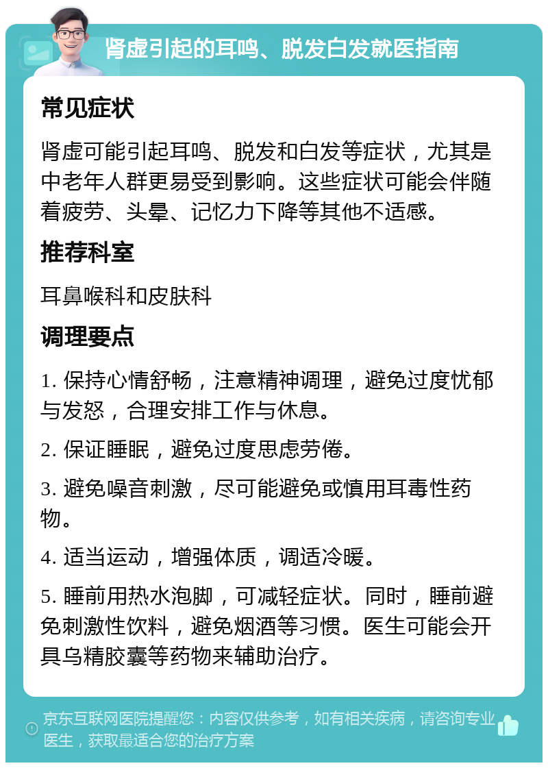 肾虚引起的耳鸣、脱发白发就医指南 常见症状 肾虚可能引起耳鸣、脱发和白发等症状，尤其是中老年人群更易受到影响。这些症状可能会伴随着疲劳、头晕、记忆力下降等其他不适感。 推荐科室 耳鼻喉科和皮肤科 调理要点 1. 保持心情舒畅，注意精神调理，避免过度忧郁与发怒，合理安排工作与休息。 2. 保证睡眠，避免过度思虑劳倦。 3. 避免噪音刺激，尽可能避免或慎用耳毒性药物。 4. 适当运动，增强体质，调适冷暖。 5. 睡前用热水泡脚，可减轻症状。同时，睡前避免刺激性饮料，避免烟酒等习惯。医生可能会开具乌精胶囊等药物来辅助治疗。