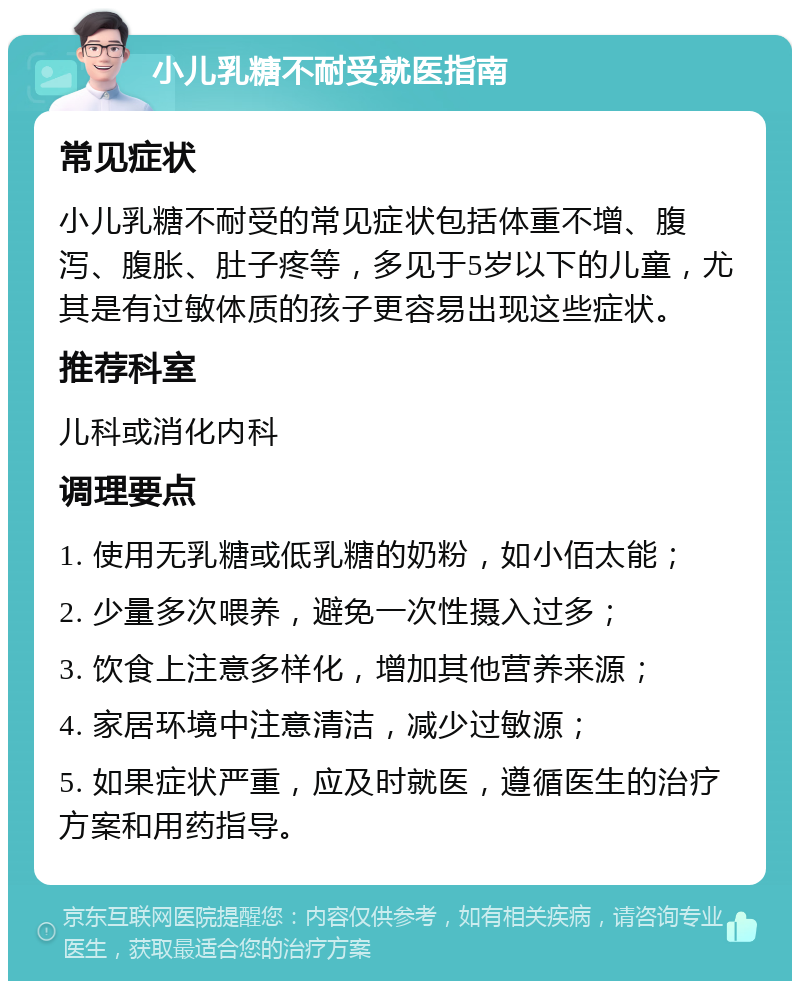 小儿乳糖不耐受就医指南 常见症状 小儿乳糖不耐受的常见症状包括体重不增、腹泻、腹胀、肚子疼等，多见于5岁以下的儿童，尤其是有过敏体质的孩子更容易出现这些症状。 推荐科室 儿科或消化内科 调理要点 1. 使用无乳糖或低乳糖的奶粉，如小佰太能； 2. 少量多次喂养，避免一次性摄入过多； 3. 饮食上注意多样化，增加其他营养来源； 4. 家居环境中注意清洁，减少过敏源； 5. 如果症状严重，应及时就医，遵循医生的治疗方案和用药指导。