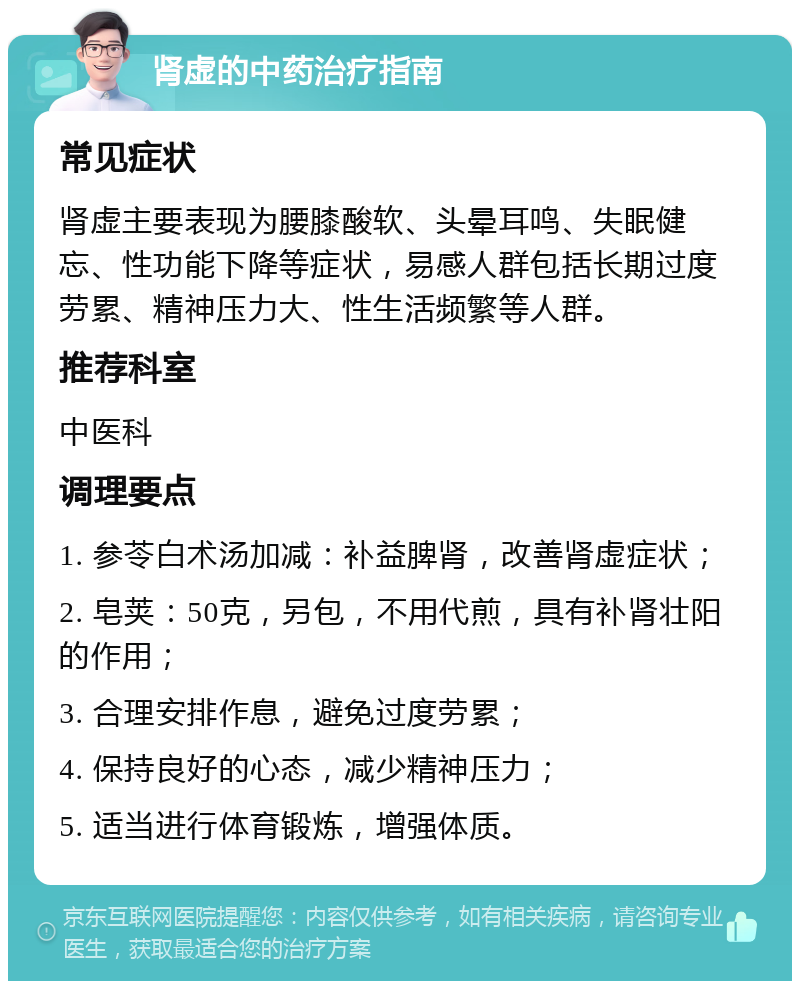 肾虚的中药治疗指南 常见症状 肾虚主要表现为腰膝酸软、头晕耳鸣、失眠健忘、性功能下降等症状，易感人群包括长期过度劳累、精神压力大、性生活频繁等人群。 推荐科室 中医科 调理要点 1. 参苓白术汤加减：补益脾肾，改善肾虚症状； 2. 皂荚：50克，另包，不用代煎，具有补肾壮阳的作用； 3. 合理安排作息，避免过度劳累； 4. 保持良好的心态，减少精神压力； 5. 适当进行体育锻炼，增强体质。