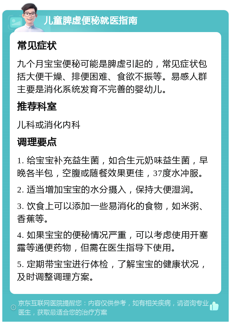 儿童脾虚便秘就医指南 常见症状 九个月宝宝便秘可能是脾虚引起的，常见症状包括大便干燥、排便困难、食欲不振等。易感人群主要是消化系统发育不完善的婴幼儿。 推荐科室 儿科或消化内科 调理要点 1. 给宝宝补充益生菌，如合生元奶味益生菌，早晚各半包，空腹或随餐效果更佳，37度水冲服。 2. 适当增加宝宝的水分摄入，保持大便湿润。 3. 饮食上可以添加一些易消化的食物，如米粥、香蕉等。 4. 如果宝宝的便秘情况严重，可以考虑使用开塞露等通便药物，但需在医生指导下使用。 5. 定期带宝宝进行体检，了解宝宝的健康状况，及时调整调理方案。