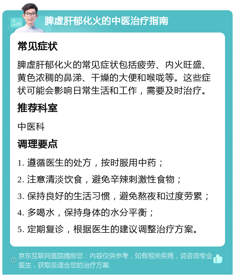 脾虚肝郁化火的中医治疗指南 常见症状 脾虚肝郁化火的常见症状包括疲劳、内火旺盛、黄色浓稠的鼻涕、干燥的大便和喉咙等。这些症状可能会影响日常生活和工作，需要及时治疗。 推荐科室 中医科 调理要点 1. 遵循医生的处方，按时服用中药； 2. 注意清淡饮食，避免辛辣刺激性食物； 3. 保持良好的生活习惯，避免熬夜和过度劳累； 4. 多喝水，保持身体的水分平衡； 5. 定期复诊，根据医生的建议调整治疗方案。