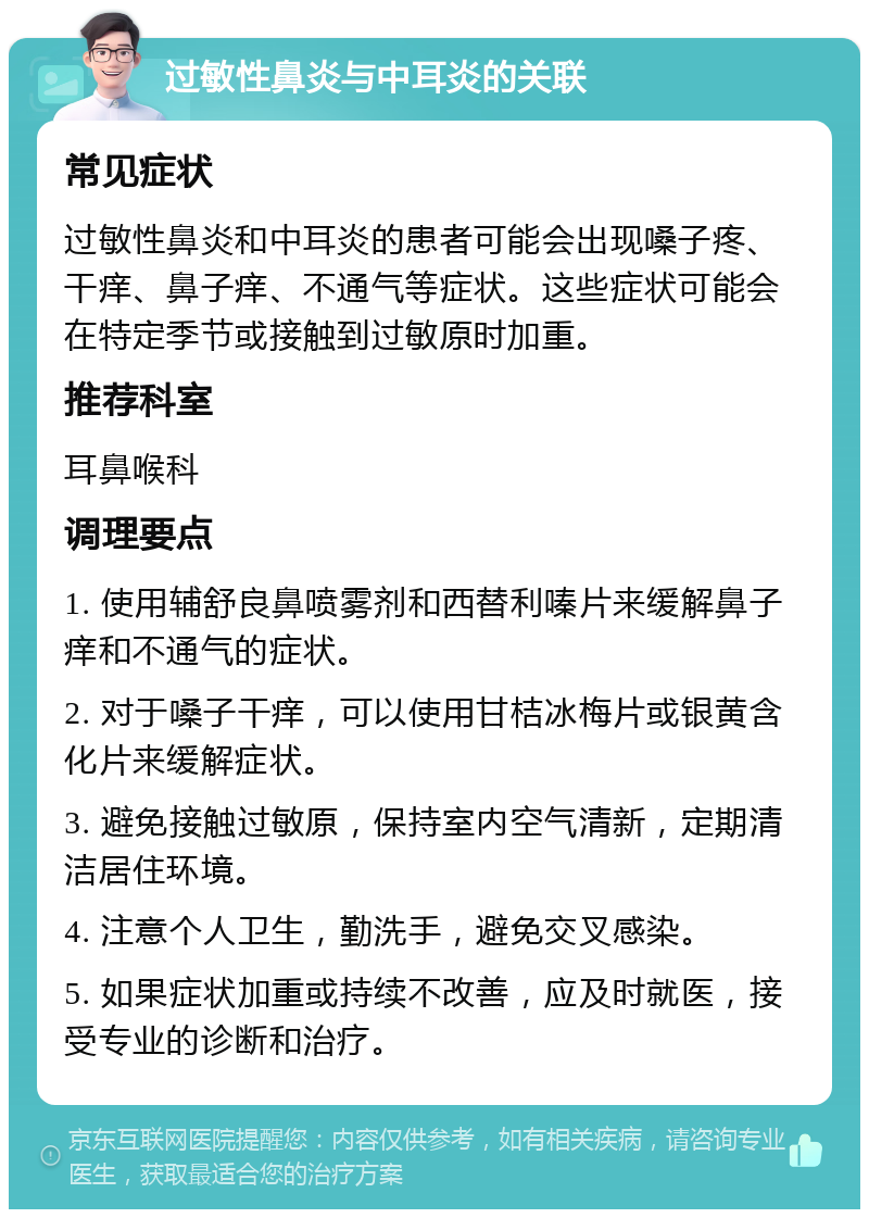 过敏性鼻炎与中耳炎的关联 常见症状 过敏性鼻炎和中耳炎的患者可能会出现嗓子疼、干痒、鼻子痒、不通气等症状。这些症状可能会在特定季节或接触到过敏原时加重。 推荐科室 耳鼻喉科 调理要点 1. 使用辅舒良鼻喷雾剂和西替利嗪片来缓解鼻子痒和不通气的症状。 2. 对于嗓子干痒，可以使用甘桔冰梅片或银黄含化片来缓解症状。 3. 避免接触过敏原，保持室内空气清新，定期清洁居住环境。 4. 注意个人卫生，勤洗手，避免交叉感染。 5. 如果症状加重或持续不改善，应及时就医，接受专业的诊断和治疗。