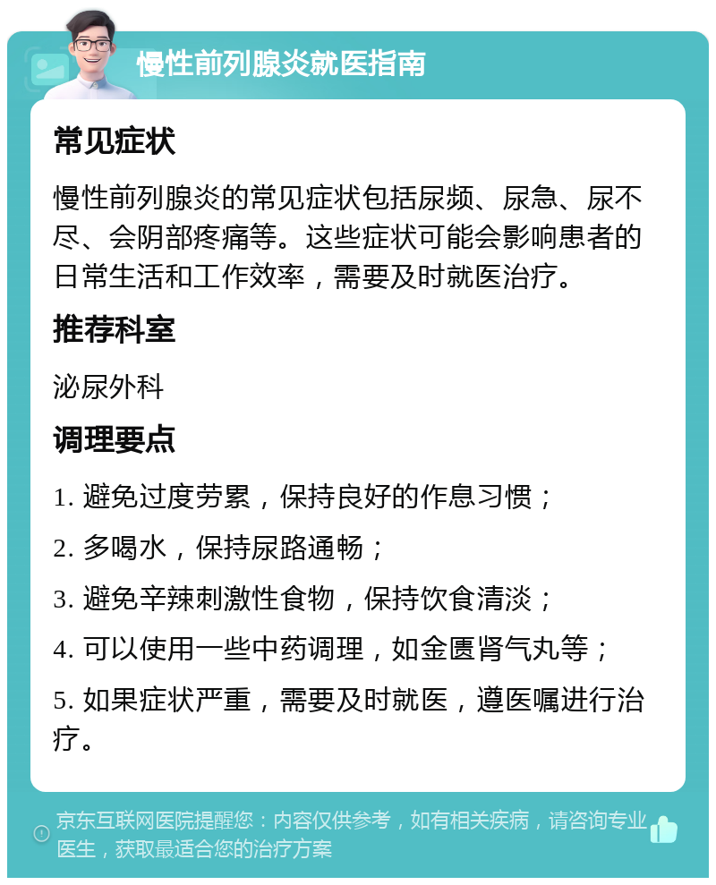 慢性前列腺炎就医指南 常见症状 慢性前列腺炎的常见症状包括尿频、尿急、尿不尽、会阴部疼痛等。这些症状可能会影响患者的日常生活和工作效率，需要及时就医治疗。 推荐科室 泌尿外科 调理要点 1. 避免过度劳累，保持良好的作息习惯； 2. 多喝水，保持尿路通畅； 3. 避免辛辣刺激性食物，保持饮食清淡； 4. 可以使用一些中药调理，如金匮肾气丸等； 5. 如果症状严重，需要及时就医，遵医嘱进行治疗。