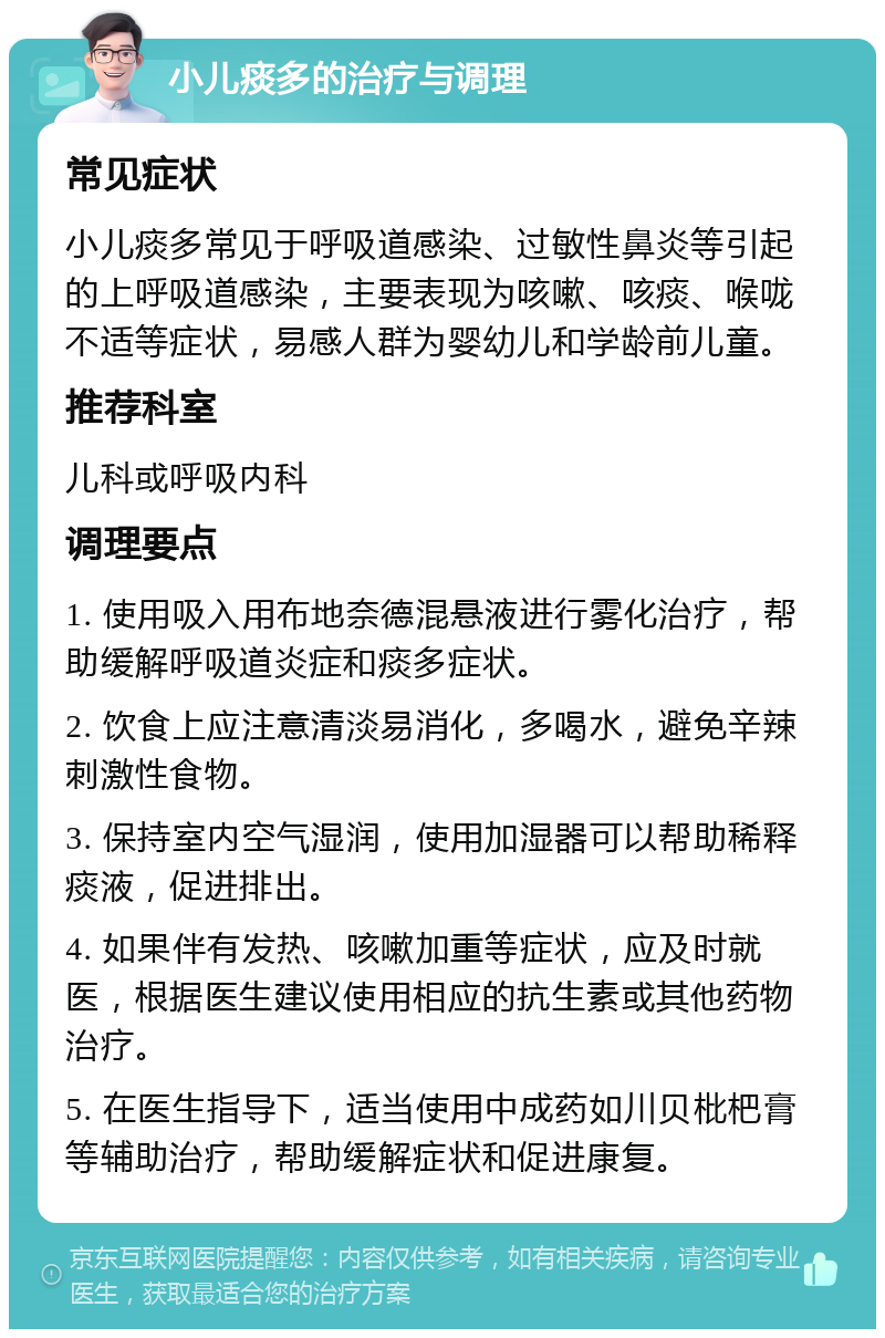 小儿痰多的治疗与调理 常见症状 小儿痰多常见于呼吸道感染、过敏性鼻炎等引起的上呼吸道感染，主要表现为咳嗽、咳痰、喉咙不适等症状，易感人群为婴幼儿和学龄前儿童。 推荐科室 儿科或呼吸内科 调理要点 1. 使用吸入用布地奈德混悬液进行雾化治疗，帮助缓解呼吸道炎症和痰多症状。 2. 饮食上应注意清淡易消化，多喝水，避免辛辣刺激性食物。 3. 保持室内空气湿润，使用加湿器可以帮助稀释痰液，促进排出。 4. 如果伴有发热、咳嗽加重等症状，应及时就医，根据医生建议使用相应的抗生素或其他药物治疗。 5. 在医生指导下，适当使用中成药如川贝枇杷膏等辅助治疗，帮助缓解症状和促进康复。