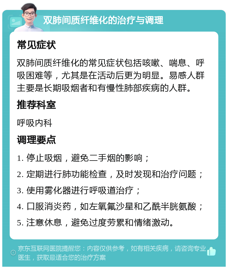 双肺间质纤维化的治疗与调理 常见症状 双肺间质纤维化的常见症状包括咳嗽、喘息、呼吸困难等，尤其是在活动后更为明显。易感人群主要是长期吸烟者和有慢性肺部疾病的人群。 推荐科室 呼吸内科 调理要点 1. 停止吸烟，避免二手烟的影响； 2. 定期进行肺功能检查，及时发现和治疗问题； 3. 使用雾化器进行呼吸道治疗； 4. 口服消炎药，如左氧氟沙星和乙酰半胱氨酸； 5. 注意休息，避免过度劳累和情绪激动。