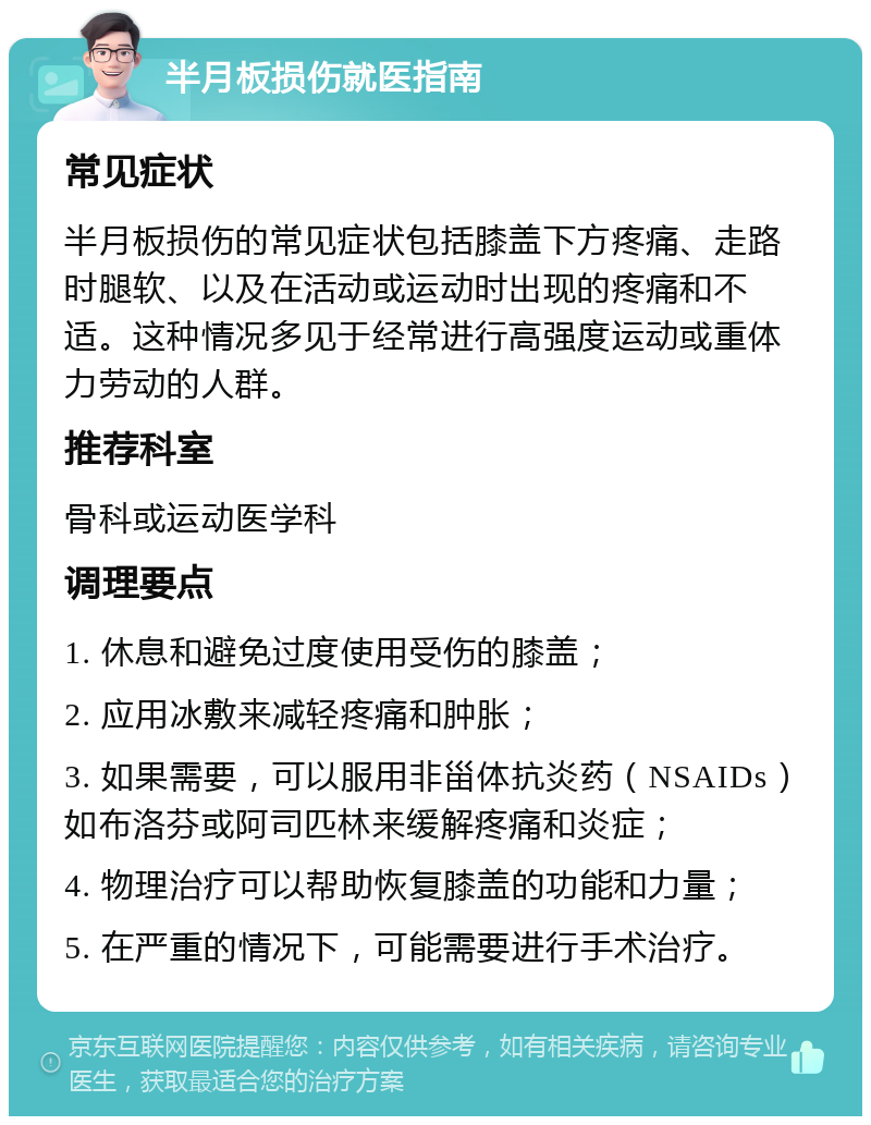 半月板损伤就医指南 常见症状 半月板损伤的常见症状包括膝盖下方疼痛、走路时腿软、以及在活动或运动时出现的疼痛和不适。这种情况多见于经常进行高强度运动或重体力劳动的人群。 推荐科室 骨科或运动医学科 调理要点 1. 休息和避免过度使用受伤的膝盖； 2. 应用冰敷来减轻疼痛和肿胀； 3. 如果需要，可以服用非甾体抗炎药（NSAIDs）如布洛芬或阿司匹林来缓解疼痛和炎症； 4. 物理治疗可以帮助恢复膝盖的功能和力量； 5. 在严重的情况下，可能需要进行手术治疗。