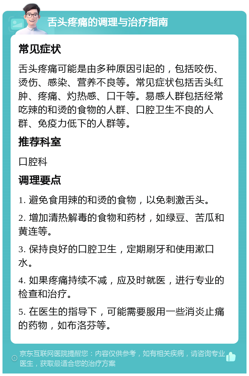 舌头疼痛的调理与治疗指南 常见症状 舌头疼痛可能是由多种原因引起的，包括咬伤、烫伤、感染、营养不良等。常见症状包括舌头红肿、疼痛、灼热感、口干等。易感人群包括经常吃辣的和烫的食物的人群、口腔卫生不良的人群、免疫力低下的人群等。 推荐科室 口腔科 调理要点 1. 避免食用辣的和烫的食物，以免刺激舌头。 2. 增加清热解毒的食物和药材，如绿豆、苦瓜和黄连等。 3. 保持良好的口腔卫生，定期刷牙和使用漱口水。 4. 如果疼痛持续不减，应及时就医，进行专业的检查和治疗。 5. 在医生的指导下，可能需要服用一些消炎止痛的药物，如布洛芬等。