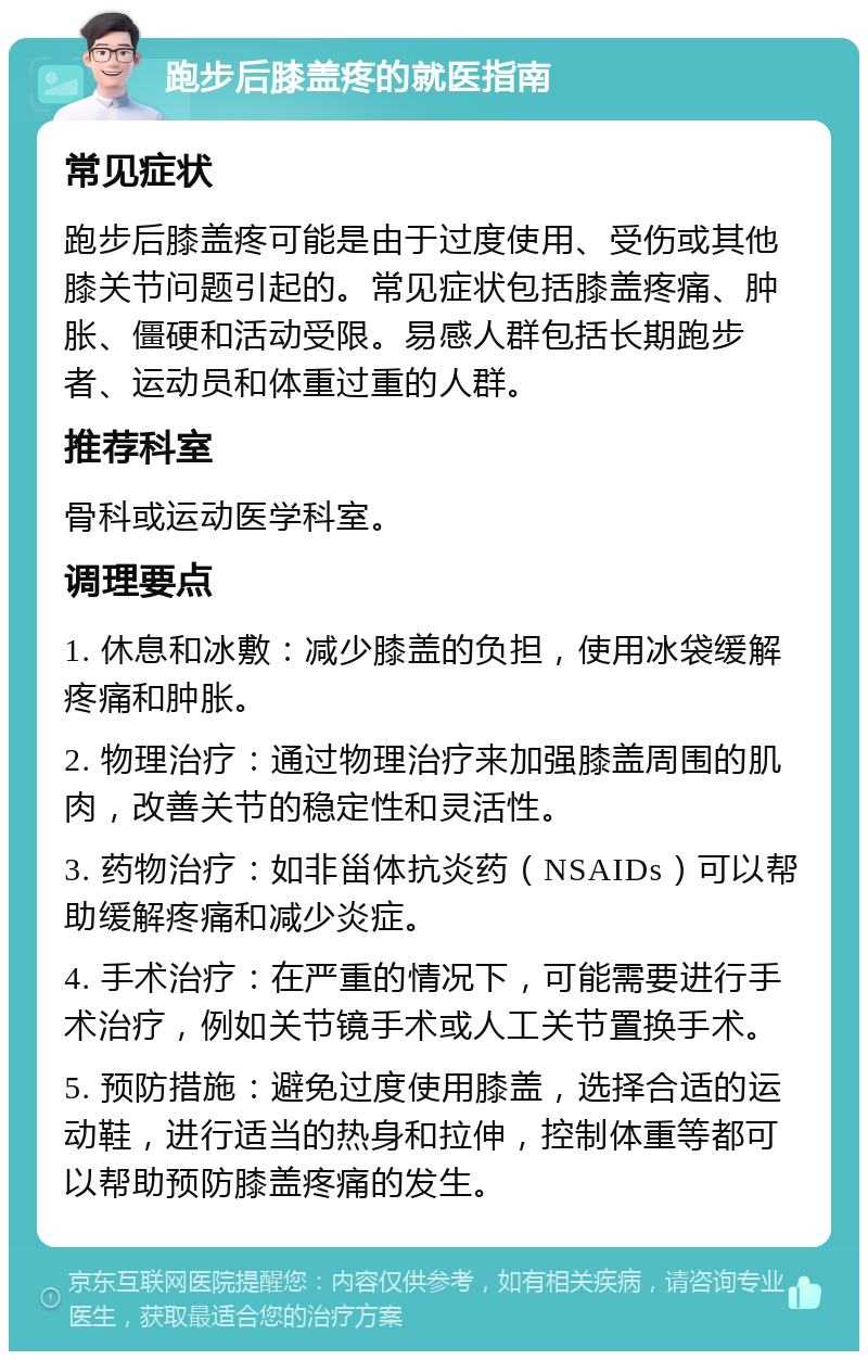 跑步后膝盖疼的就医指南 常见症状 跑步后膝盖疼可能是由于过度使用、受伤或其他膝关节问题引起的。常见症状包括膝盖疼痛、肿胀、僵硬和活动受限。易感人群包括长期跑步者、运动员和体重过重的人群。 推荐科室 骨科或运动医学科室。 调理要点 1. 休息和冰敷：减少膝盖的负担，使用冰袋缓解疼痛和肿胀。 2. 物理治疗：通过物理治疗来加强膝盖周围的肌肉，改善关节的稳定性和灵活性。 3. 药物治疗：如非甾体抗炎药（NSAIDs）可以帮助缓解疼痛和减少炎症。 4. 手术治疗：在严重的情况下，可能需要进行手术治疗，例如关节镜手术或人工关节置换手术。 5. 预防措施：避免过度使用膝盖，选择合适的运动鞋，进行适当的热身和拉伸，控制体重等都可以帮助预防膝盖疼痛的发生。