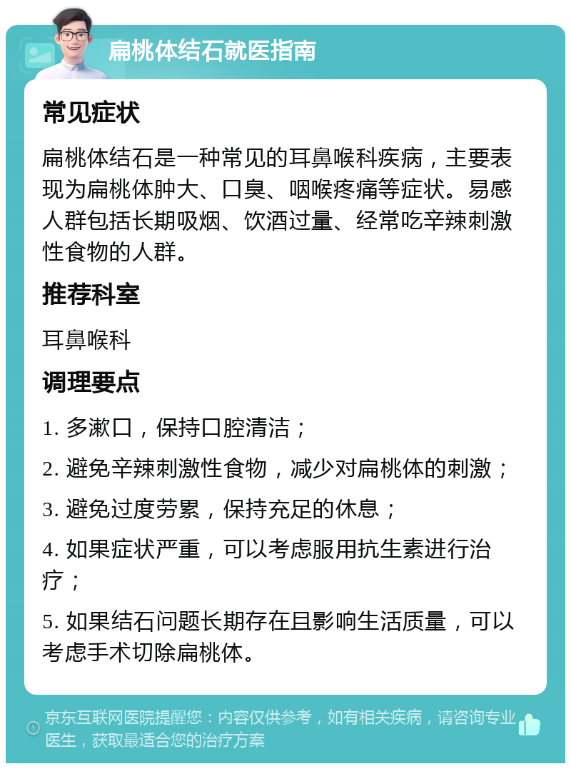 扁桃体结石就医指南 常见症状 扁桃体结石是一种常见的耳鼻喉科疾病，主要表现为扁桃体肿大、口臭、咽喉疼痛等症状。易感人群包括长期吸烟、饮酒过量、经常吃辛辣刺激性食物的人群。 推荐科室 耳鼻喉科 调理要点 1. 多漱口，保持口腔清洁； 2. 避免辛辣刺激性食物，减少对扁桃体的刺激； 3. 避免过度劳累，保持充足的休息； 4. 如果症状严重，可以考虑服用抗生素进行治疗； 5. 如果结石问题长期存在且影响生活质量，可以考虑手术切除扁桃体。