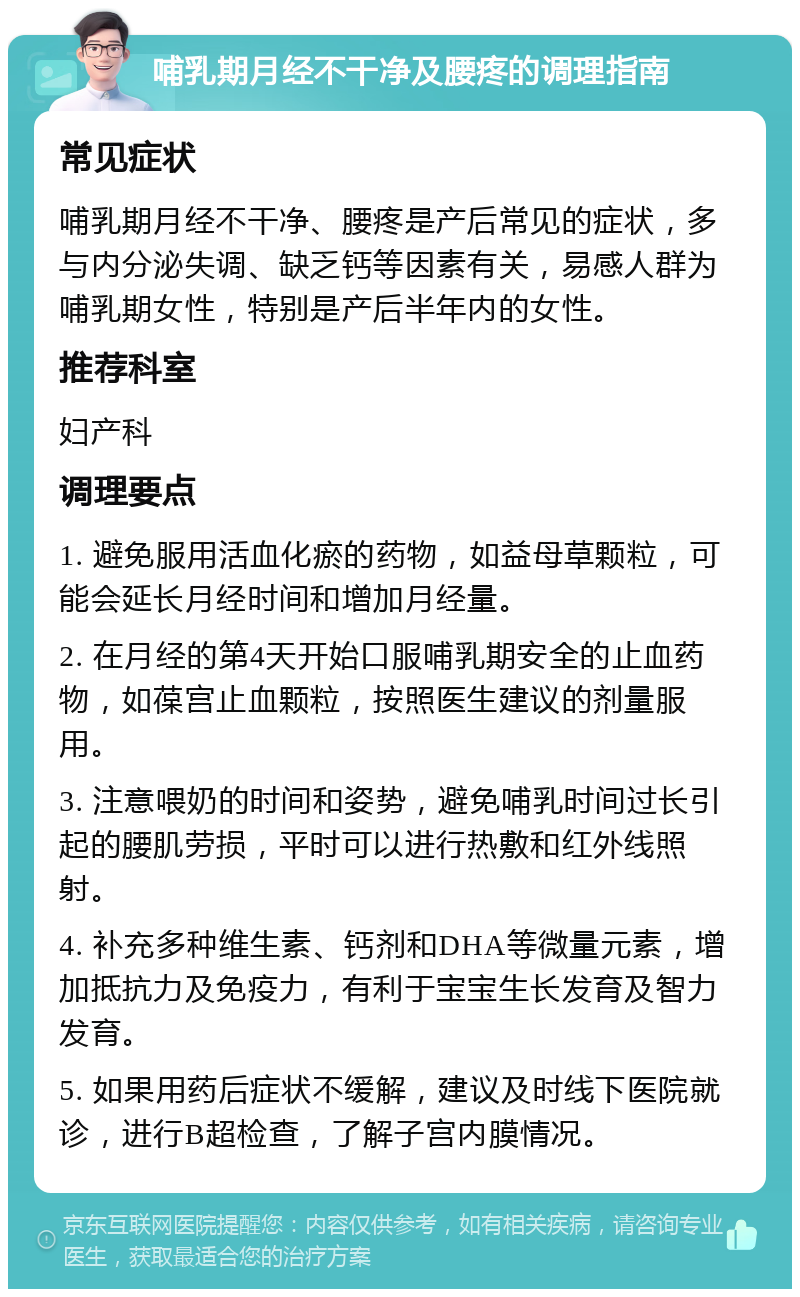 哺乳期月经不干净及腰疼的调理指南 常见症状 哺乳期月经不干净、腰疼是产后常见的症状，多与内分泌失调、缺乏钙等因素有关，易感人群为哺乳期女性，特别是产后半年内的女性。 推荐科室 妇产科 调理要点 1. 避免服用活血化瘀的药物，如益母草颗粒，可能会延长月经时间和增加月经量。 2. 在月经的第4天开始口服哺乳期安全的止血药物，如葆宫止血颗粒，按照医生建议的剂量服用。 3. 注意喂奶的时间和姿势，避免哺乳时间过长引起的腰肌劳损，平时可以进行热敷和红外线照射。 4. 补充多种维生素、钙剂和DHA等微量元素，增加抵抗力及免疫力，有利于宝宝生长发育及智力发育。 5. 如果用药后症状不缓解，建议及时线下医院就诊，进行B超检查，了解子宫内膜情况。