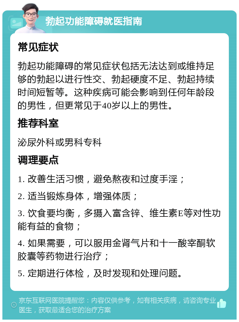 勃起功能障碍就医指南 常见症状 勃起功能障碍的常见症状包括无法达到或维持足够的勃起以进行性交、勃起硬度不足、勃起持续时间短暂等。这种疾病可能会影响到任何年龄段的男性，但更常见于40岁以上的男性。 推荐科室 泌尿外科或男科专科 调理要点 1. 改善生活习惯，避免熬夜和过度手淫； 2. 适当锻炼身体，增强体质； 3. 饮食要均衡，多摄入富含锌、维生素E等对性功能有益的食物； 4. 如果需要，可以服用金肾气片和十一酸宰酮软胶囊等药物进行治疗； 5. 定期进行体检，及时发现和处理问题。