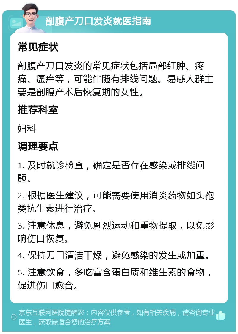 剖腹产刀口发炎就医指南 常见症状 剖腹产刀口发炎的常见症状包括局部红肿、疼痛、瘙痒等，可能伴随有排线问题。易感人群主要是剖腹产术后恢复期的女性。 推荐科室 妇科 调理要点 1. 及时就诊检查，确定是否存在感染或排线问题。 2. 根据医生建议，可能需要使用消炎药物如头孢类抗生素进行治疗。 3. 注意休息，避免剧烈运动和重物提取，以免影响伤口恢复。 4. 保持刀口清洁干燥，避免感染的发生或加重。 5. 注意饮食，多吃富含蛋白质和维生素的食物，促进伤口愈合。