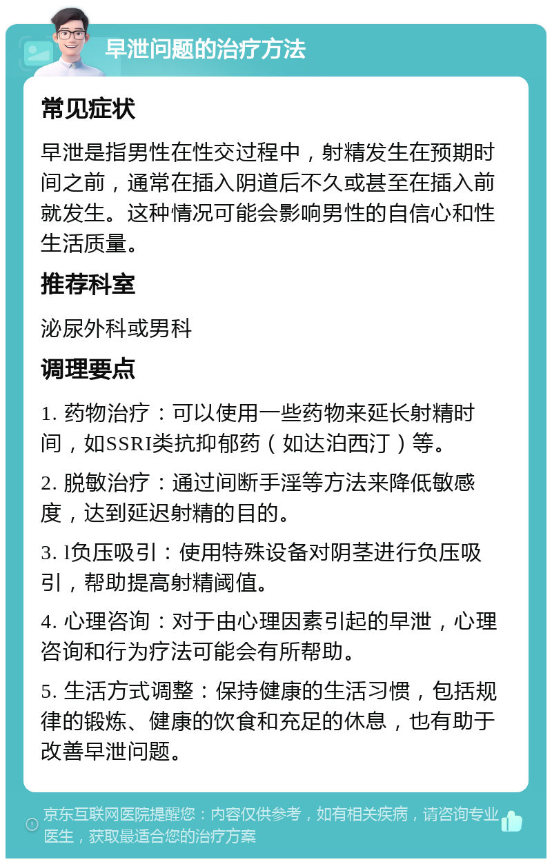 早泄问题的治疗方法 常见症状 早泄是指男性在性交过程中，射精发生在预期时间之前，通常在插入阴道后不久或甚至在插入前就发生。这种情况可能会影响男性的自信心和性生活质量。 推荐科室 泌尿外科或男科 调理要点 1. 药物治疗：可以使用一些药物来延长射精时间，如SSRI类抗抑郁药（如达泊西汀）等。 2. 脱敏治疗：通过间断手淫等方法来降低敏感度，达到延迟射精的目的。 3. l负压吸引：使用特殊设备对阴茎进行负压吸引，帮助提高射精阈值。 4. 心理咨询：对于由心理因素引起的早泄，心理咨询和行为疗法可能会有所帮助。 5. 生活方式调整：保持健康的生活习惯，包括规律的锻炼、健康的饮食和充足的休息，也有助于改善早泄问题。