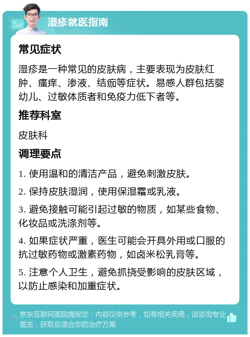 湿疹就医指南 常见症状 湿疹是一种常见的皮肤病，主要表现为皮肤红肿、瘙痒、渗液、结痂等症状。易感人群包括婴幼儿、过敏体质者和免疫力低下者等。 推荐科室 皮肤科 调理要点 1. 使用温和的清洁产品，避免刺激皮肤。 2. 保持皮肤湿润，使用保湿霜或乳液。 3. 避免接触可能引起过敏的物质，如某些食物、化妆品或洗涤剂等。 4. 如果症状严重，医生可能会开具外用或口服的抗过敏药物或激素药物，如卤米松乳膏等。 5. 注意个人卫生，避免抓挠受影响的皮肤区域，以防止感染和加重症状。