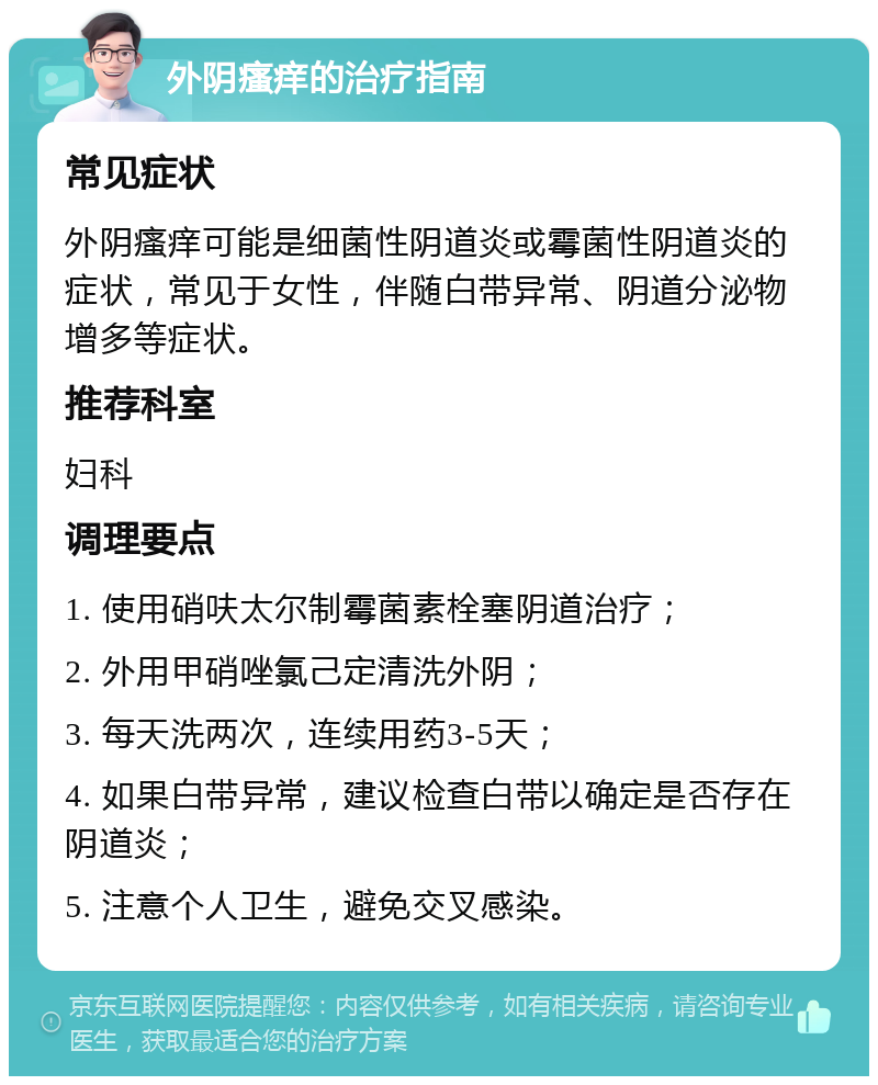 外阴瘙痒的治疗指南 常见症状 外阴瘙痒可能是细菌性阴道炎或霉菌性阴道炎的症状，常见于女性，伴随白带异常、阴道分泌物增多等症状。 推荐科室 妇科 调理要点 1. 使用硝呋太尔制霉菌素栓塞阴道治疗； 2. 外用甲硝唑氯己定清洗外阴； 3. 每天洗两次，连续用药3-5天； 4. 如果白带异常，建议检查白带以确定是否存在阴道炎； 5. 注意个人卫生，避免交叉感染。