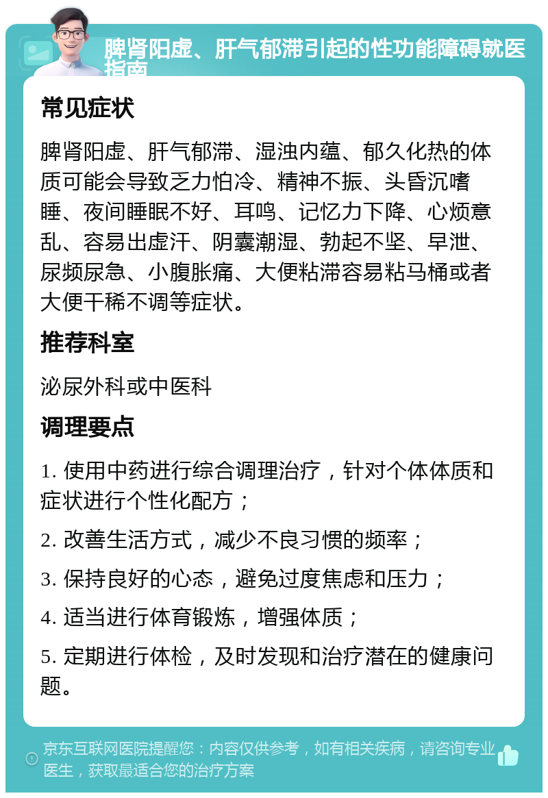 脾肾阳虚、肝气郁滞引起的性功能障碍就医指南 常见症状 脾肾阳虚、肝气郁滞、湿浊内蕴、郁久化热的体质可能会导致乏力怕冷、精神不振、头昏沉嗜睡、夜间睡眠不好、耳鸣、记忆力下降、心烦意乱、容易出虚汗、阴囊潮湿、勃起不坚、早泄、尿频尿急、小腹胀痛、大便粘滞容易粘马桶或者大便干稀不调等症状。 推荐科室 泌尿外科或中医科 调理要点 1. 使用中药进行综合调理治疗，针对个体体质和症状进行个性化配方； 2. 改善生活方式，减少不良习惯的频率； 3. 保持良好的心态，避免过度焦虑和压力； 4. 适当进行体育锻炼，增强体质； 5. 定期进行体检，及时发现和治疗潜在的健康问题。