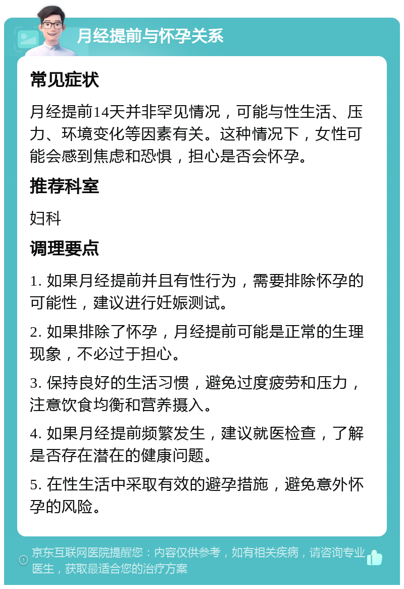 月经提前与怀孕关系 常见症状 月经提前14天并非罕见情况，可能与性生活、压力、环境变化等因素有关。这种情况下，女性可能会感到焦虑和恐惧，担心是否会怀孕。 推荐科室 妇科 调理要点 1. 如果月经提前并且有性行为，需要排除怀孕的可能性，建议进行妊娠测试。 2. 如果排除了怀孕，月经提前可能是正常的生理现象，不必过于担心。 3. 保持良好的生活习惯，避免过度疲劳和压力，注意饮食均衡和营养摄入。 4. 如果月经提前频繁发生，建议就医检查，了解是否存在潜在的健康问题。 5. 在性生活中采取有效的避孕措施，避免意外怀孕的风险。