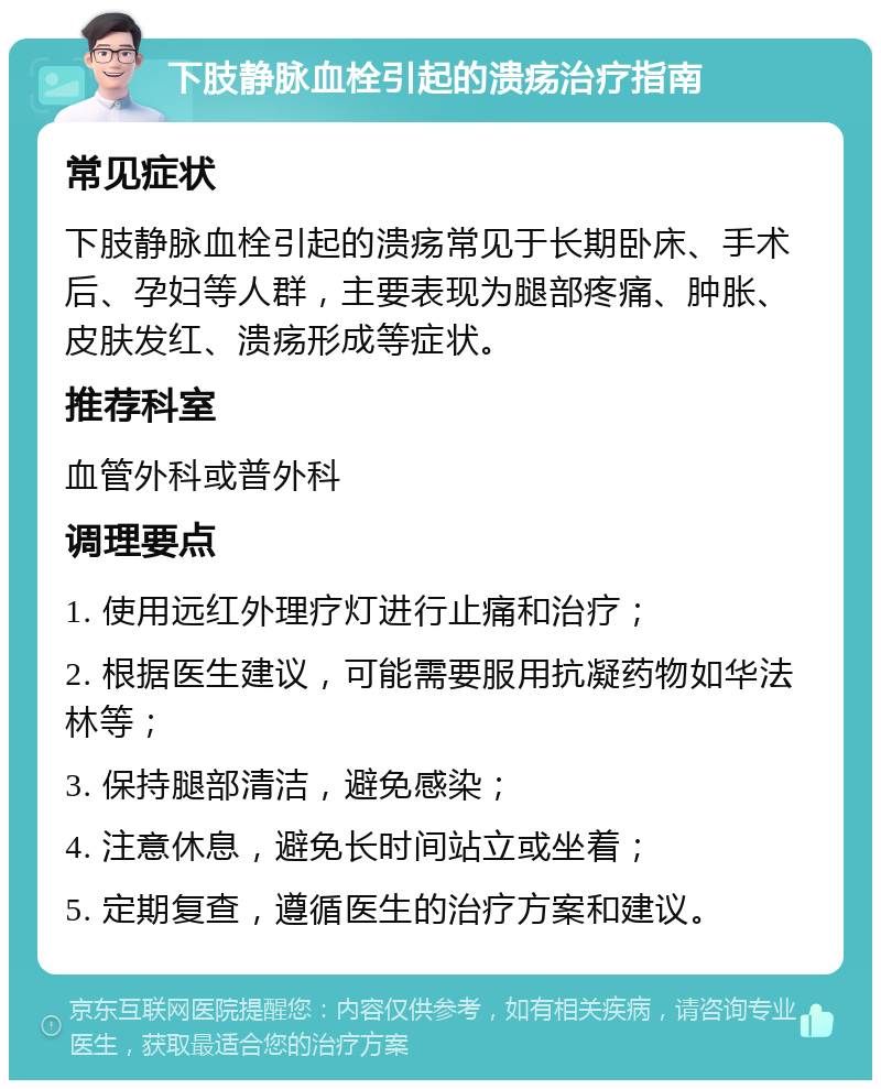 下肢静脉血栓引起的溃疡治疗指南 常见症状 下肢静脉血栓引起的溃疡常见于长期卧床、手术后、孕妇等人群，主要表现为腿部疼痛、肿胀、皮肤发红、溃疡形成等症状。 推荐科室 血管外科或普外科 调理要点 1. 使用远红外理疗灯进行止痛和治疗； 2. 根据医生建议，可能需要服用抗凝药物如华法林等； 3. 保持腿部清洁，避免感染； 4. 注意休息，避免长时间站立或坐着； 5. 定期复查，遵循医生的治疗方案和建议。