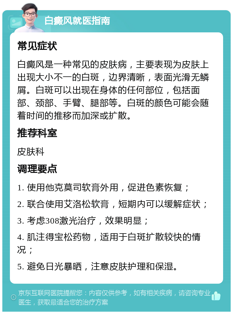 白癜风就医指南 常见症状 白癜风是一种常见的皮肤病，主要表现为皮肤上出现大小不一的白斑，边界清晰，表面光滑无鳞屑。白斑可以出现在身体的任何部位，包括面部、颈部、手臂、腿部等。白斑的颜色可能会随着时间的推移而加深或扩散。 推荐科室 皮肤科 调理要点 1. 使用他克莫司软膏外用，促进色素恢复； 2. 联合使用艾洛松软膏，短期内可以缓解症状； 3. 考虑308激光治疗，效果明显； 4. 肌注得宝松药物，适用于白斑扩散较快的情况； 5. 避免日光暴晒，注意皮肤护理和保湿。