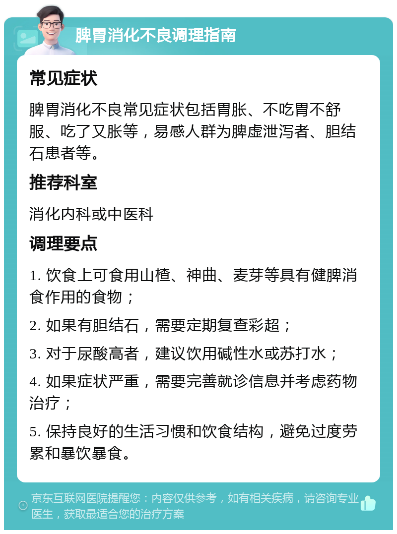 脾胃消化不良调理指南 常见症状 脾胃消化不良常见症状包括胃胀、不吃胃不舒服、吃了又胀等，易感人群为脾虚泄泻者、胆结石患者等。 推荐科室 消化内科或中医科 调理要点 1. 饮食上可食用山楂、神曲、麦芽等具有健脾消食作用的食物； 2. 如果有胆结石，需要定期复查彩超； 3. 对于尿酸高者，建议饮用碱性水或苏打水； 4. 如果症状严重，需要完善就诊信息并考虑药物治疗； 5. 保持良好的生活习惯和饮食结构，避免过度劳累和暴饮暴食。