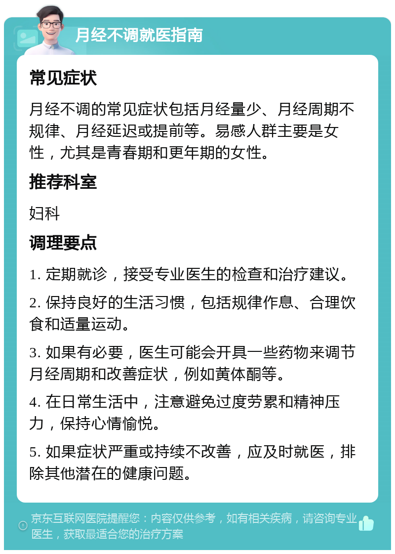 月经不调就医指南 常见症状 月经不调的常见症状包括月经量少、月经周期不规律、月经延迟或提前等。易感人群主要是女性，尤其是青春期和更年期的女性。 推荐科室 妇科 调理要点 1. 定期就诊，接受专业医生的检查和治疗建议。 2. 保持良好的生活习惯，包括规律作息、合理饮食和适量运动。 3. 如果有必要，医生可能会开具一些药物来调节月经周期和改善症状，例如黄体酮等。 4. 在日常生活中，注意避免过度劳累和精神压力，保持心情愉悦。 5. 如果症状严重或持续不改善，应及时就医，排除其他潜在的健康问题。