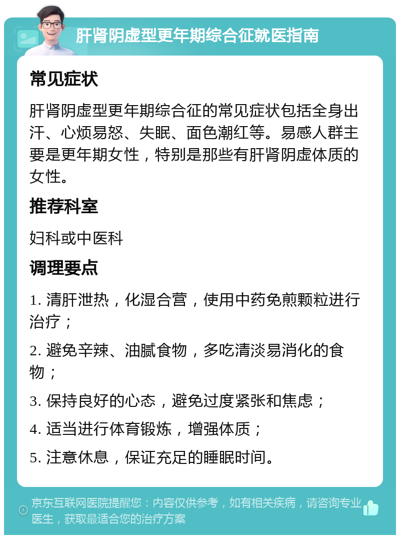 肝肾阴虚型更年期综合征就医指南 常见症状 肝肾阴虚型更年期综合征的常见症状包括全身出汗、心烦易怒、失眠、面色潮红等。易感人群主要是更年期女性，特别是那些有肝肾阴虚体质的女性。 推荐科室 妇科或中医科 调理要点 1. 清肝泄热，化湿合营，使用中药免煎颗粒进行治疗； 2. 避免辛辣、油腻食物，多吃清淡易消化的食物； 3. 保持良好的心态，避免过度紧张和焦虑； 4. 适当进行体育锻炼，增强体质； 5. 注意休息，保证充足的睡眠时间。