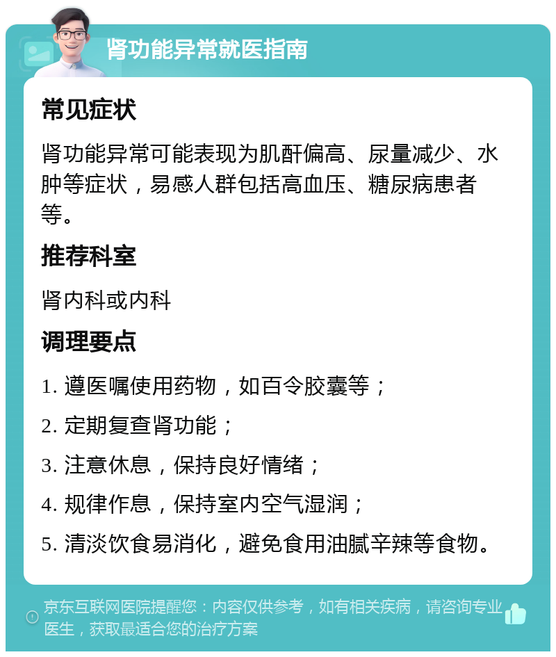 肾功能异常就医指南 常见症状 肾功能异常可能表现为肌酐偏高、尿量减少、水肿等症状，易感人群包括高血压、糖尿病患者等。 推荐科室 肾内科或内科 调理要点 1. 遵医嘱使用药物，如百令胶囊等； 2. 定期复查肾功能； 3. 注意休息，保持良好情绪； 4. 规律作息，保持室内空气湿润； 5. 清淡饮食易消化，避免食用油腻辛辣等食物。