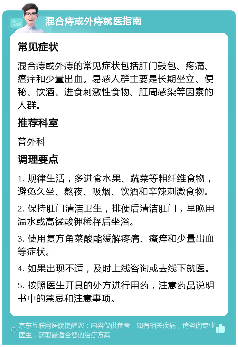 混合痔或外痔就医指南 常见症状 混合痔或外痔的常见症状包括肛门鼓包、疼痛、瘙痒和少量出血。易感人群主要是长期坐立、便秘、饮酒、进食刺激性食物、肛周感染等因素的人群。 推荐科室 普外科 调理要点 1. 规律生活，多进食水果、蔬菜等粗纤维食物，避免久坐、熬夜、吸烟、饮酒和辛辣刺激食物。 2. 保持肛门清洁卫生，排便后清洁肛门，早晚用温水或高锰酸钾稀释后坐浴。 3. 使用复方角菜酸酯缓解疼痛、瘙痒和少量出血等症状。 4. 如果出现不适，及时上线咨询或去线下就医。 5. 按照医生开具的处方进行用药，注意药品说明书中的禁忌和注意事项。