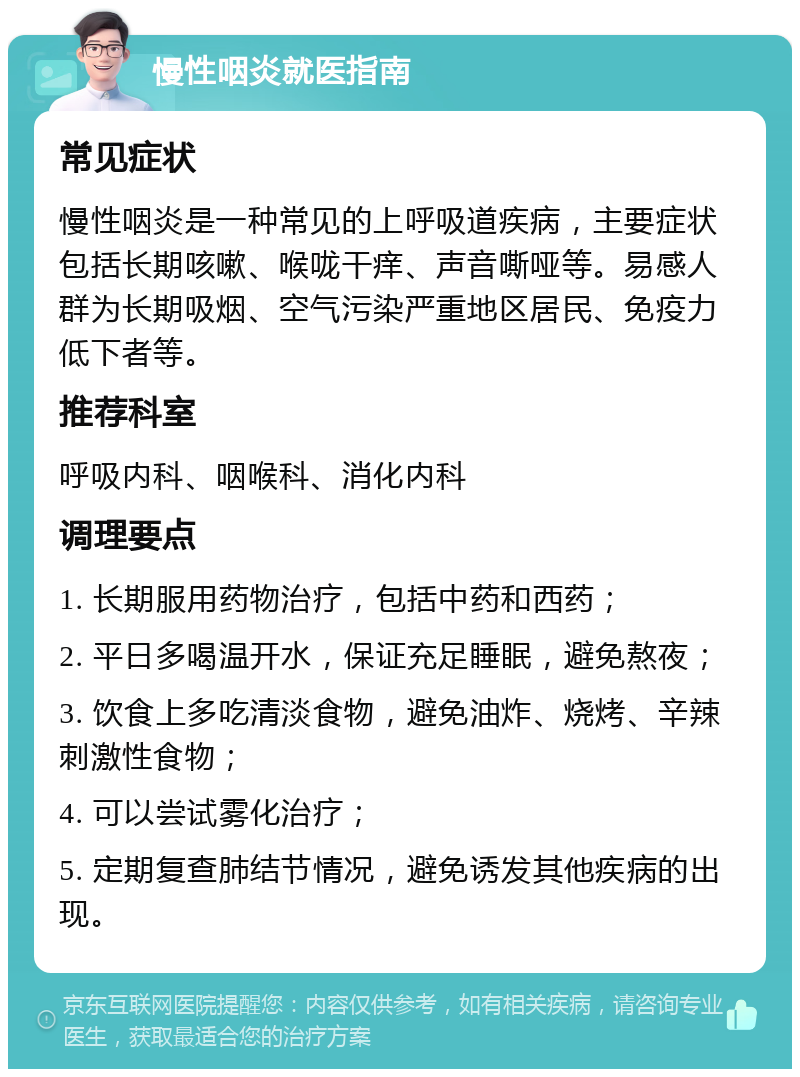 慢性咽炎就医指南 常见症状 慢性咽炎是一种常见的上呼吸道疾病，主要症状包括长期咳嗽、喉咙干痒、声音嘶哑等。易感人群为长期吸烟、空气污染严重地区居民、免疫力低下者等。 推荐科室 呼吸内科、咽喉科、消化内科 调理要点 1. 长期服用药物治疗，包括中药和西药； 2. 平日多喝温开水，保证充足睡眠，避免熬夜； 3. 饮食上多吃清淡食物，避免油炸、烧烤、辛辣刺激性食物； 4. 可以尝试雾化治疗； 5. 定期复查肺结节情况，避免诱发其他疾病的出现。