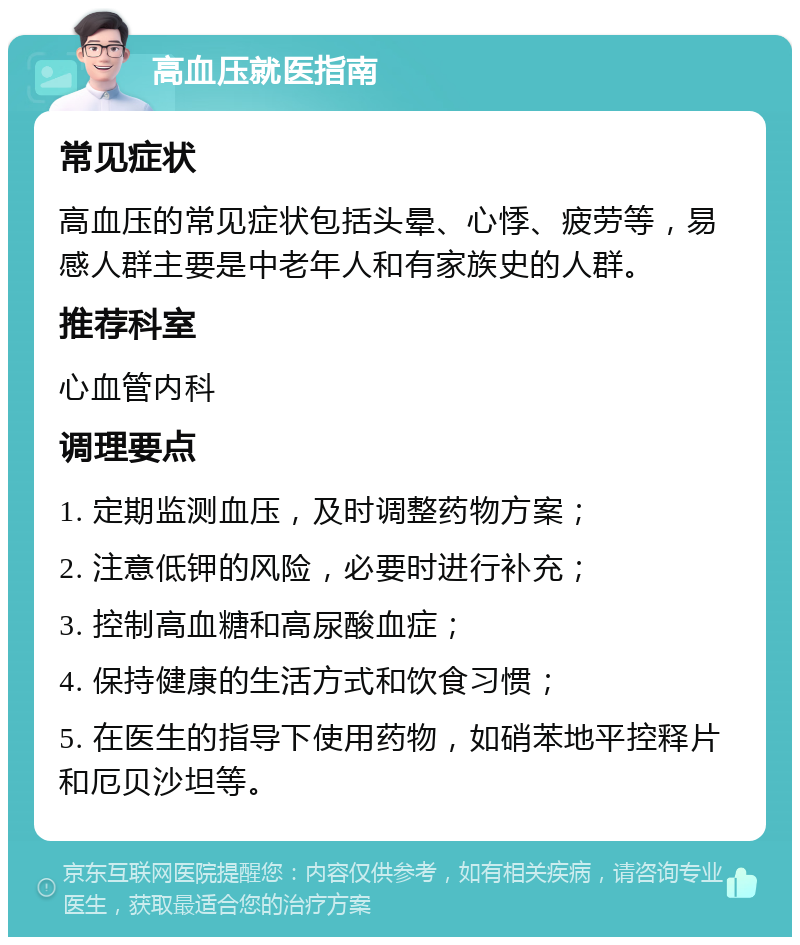 高血压就医指南 常见症状 高血压的常见症状包括头晕、心悸、疲劳等，易感人群主要是中老年人和有家族史的人群。 推荐科室 心血管内科 调理要点 1. 定期监测血压，及时调整药物方案； 2. 注意低钾的风险，必要时进行补充； 3. 控制高血糖和高尿酸血症； 4. 保持健康的生活方式和饮食习惯； 5. 在医生的指导下使用药物，如硝苯地平控释片和厄贝沙坦等。