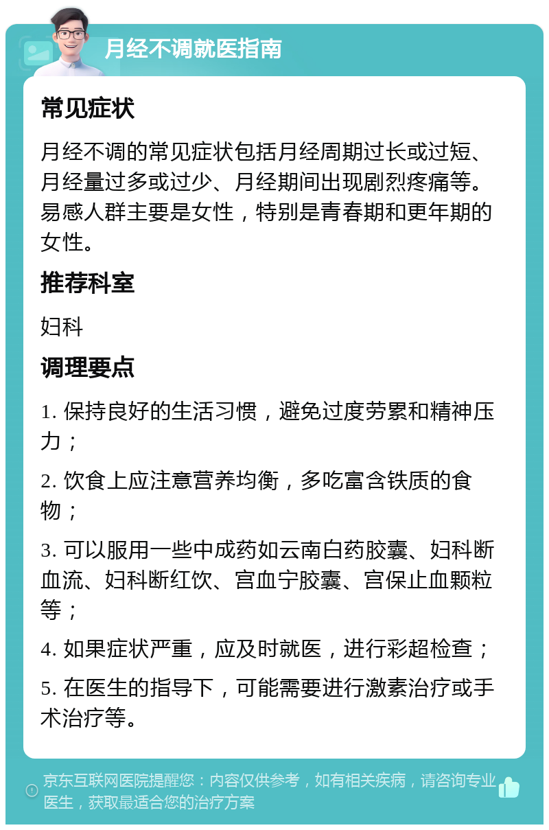 月经不调就医指南 常见症状 月经不调的常见症状包括月经周期过长或过短、月经量过多或过少、月经期间出现剧烈疼痛等。易感人群主要是女性，特别是青春期和更年期的女性。 推荐科室 妇科 调理要点 1. 保持良好的生活习惯，避免过度劳累和精神压力； 2. 饮食上应注意营养均衡，多吃富含铁质的食物； 3. 可以服用一些中成药如云南白药胶囊、妇科断血流、妇科断红饮、宫血宁胶囊、宫保止血颗粒等； 4. 如果症状严重，应及时就医，进行彩超检查； 5. 在医生的指导下，可能需要进行激素治疗或手术治疗等。