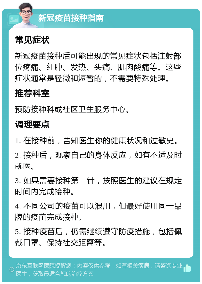 新冠疫苗接种指南 常见症状 新冠疫苗接种后可能出现的常见症状包括注射部位疼痛、红肿、发热、头痛、肌肉酸痛等。这些症状通常是轻微和短暂的，不需要特殊处理。 推荐科室 预防接种科或社区卫生服务中心。 调理要点 1. 在接种前，告知医生你的健康状况和过敏史。 2. 接种后，观察自己的身体反应，如有不适及时就医。 3. 如果需要接种第二针，按照医生的建议在规定时间内完成接种。 4. 不同公司的疫苗可以混用，但最好使用同一品牌的疫苗完成接种。 5. 接种疫苗后，仍需继续遵守防疫措施，包括佩戴口罩、保持社交距离等。