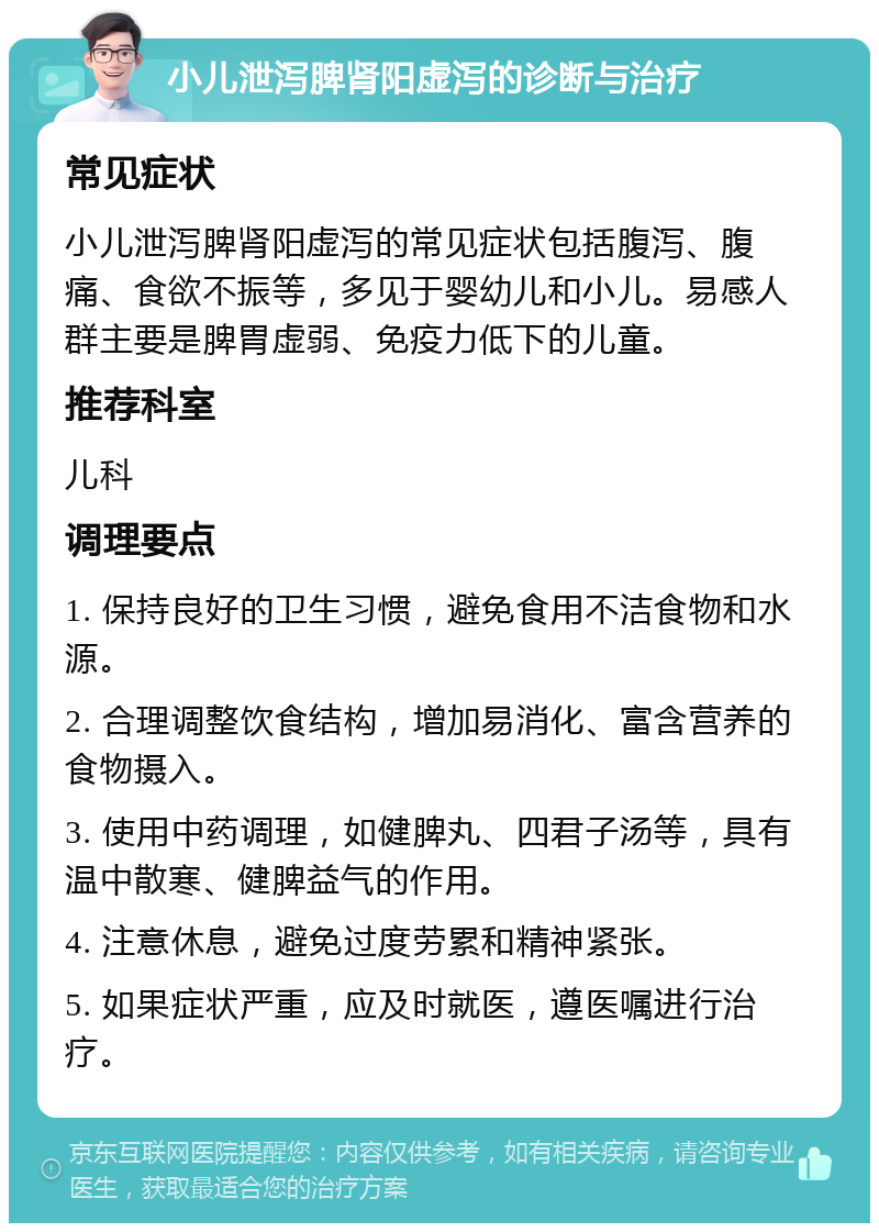 小儿泄泻脾肾阳虚泻的诊断与治疗 常见症状 小儿泄泻脾肾阳虚泻的常见症状包括腹泻、腹痛、食欲不振等，多见于婴幼儿和小儿。易感人群主要是脾胃虚弱、免疫力低下的儿童。 推荐科室 儿科 调理要点 1. 保持良好的卫生习惯，避免食用不洁食物和水源。 2. 合理调整饮食结构，增加易消化、富含营养的食物摄入。 3. 使用中药调理，如健脾丸、四君子汤等，具有温中散寒、健脾益气的作用。 4. 注意休息，避免过度劳累和精神紧张。 5. 如果症状严重，应及时就医，遵医嘱进行治疗。