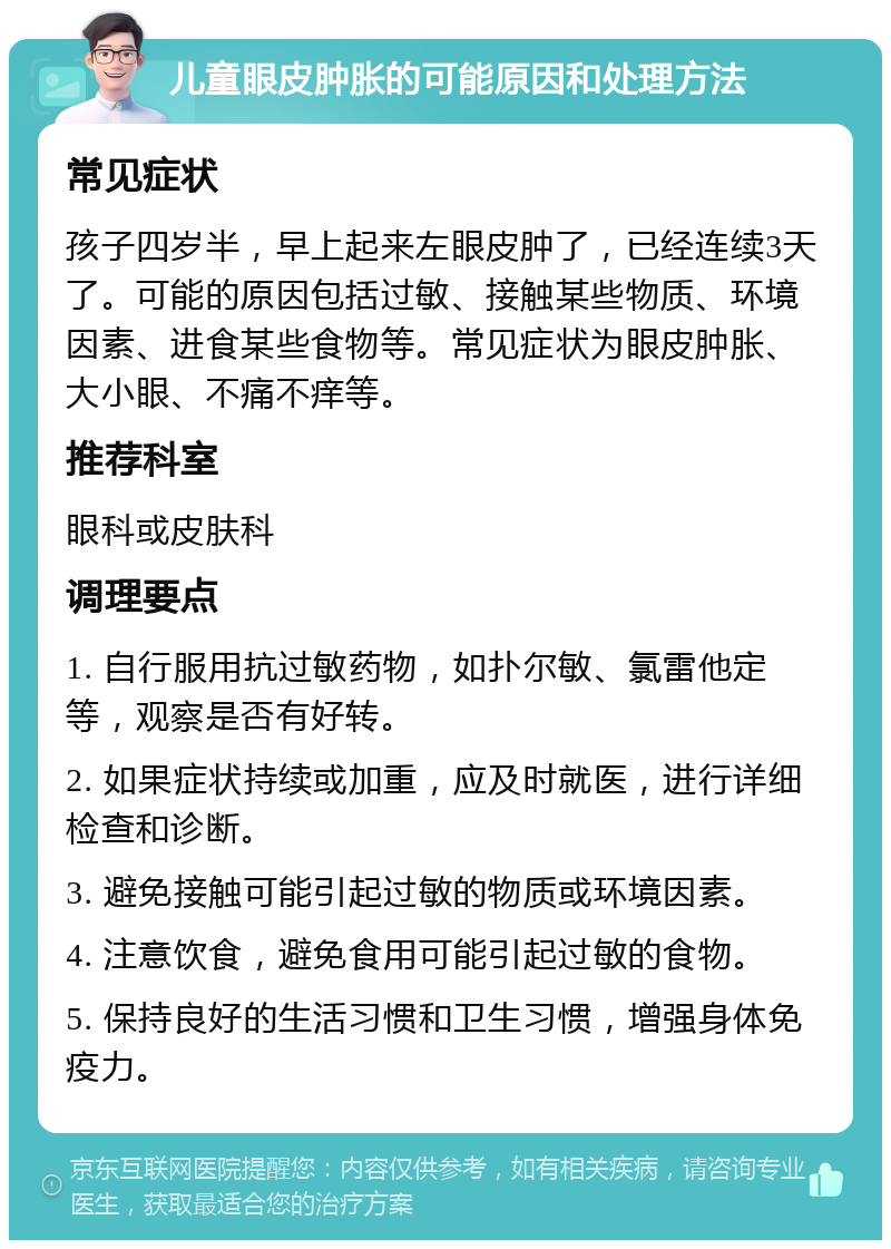 儿童眼皮肿胀的可能原因和处理方法 常见症状 孩子四岁半，早上起来左眼皮肿了，已经连续3天了。可能的原因包括过敏、接触某些物质、环境因素、进食某些食物等。常见症状为眼皮肿胀、大小眼、不痛不痒等。 推荐科室 眼科或皮肤科 调理要点 1. 自行服用抗过敏药物，如扑尔敏、氯雷他定等，观察是否有好转。 2. 如果症状持续或加重，应及时就医，进行详细检查和诊断。 3. 避免接触可能引起过敏的物质或环境因素。 4. 注意饮食，避免食用可能引起过敏的食物。 5. 保持良好的生活习惯和卫生习惯，增强身体免疫力。