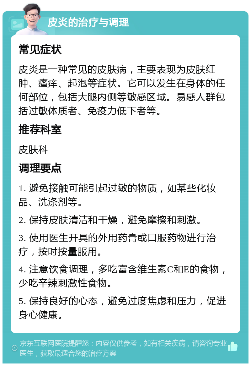 皮炎的治疗与调理 常见症状 皮炎是一种常见的皮肤病，主要表现为皮肤红肿、瘙痒、起泡等症状。它可以发生在身体的任何部位，包括大腿内侧等敏感区域。易感人群包括过敏体质者、免疫力低下者等。 推荐科室 皮肤科 调理要点 1. 避免接触可能引起过敏的物质，如某些化妆品、洗涤剂等。 2. 保持皮肤清洁和干燥，避免摩擦和刺激。 3. 使用医生开具的外用药膏或口服药物进行治疗，按时按量服用。 4. 注意饮食调理，多吃富含维生素C和E的食物，少吃辛辣刺激性食物。 5. 保持良好的心态，避免过度焦虑和压力，促进身心健康。