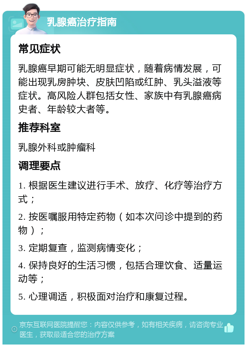 乳腺癌治疗指南 常见症状 乳腺癌早期可能无明显症状，随着病情发展，可能出现乳房肿块、皮肤凹陷或红肿、乳头溢液等症状。高风险人群包括女性、家族中有乳腺癌病史者、年龄较大者等。 推荐科室 乳腺外科或肿瘤科 调理要点 1. 根据医生建议进行手术、放疗、化疗等治疗方式； 2. 按医嘱服用特定药物（如本次问诊中提到的药物）； 3. 定期复查，监测病情变化； 4. 保持良好的生活习惯，包括合理饮食、适量运动等； 5. 心理调适，积极面对治疗和康复过程。