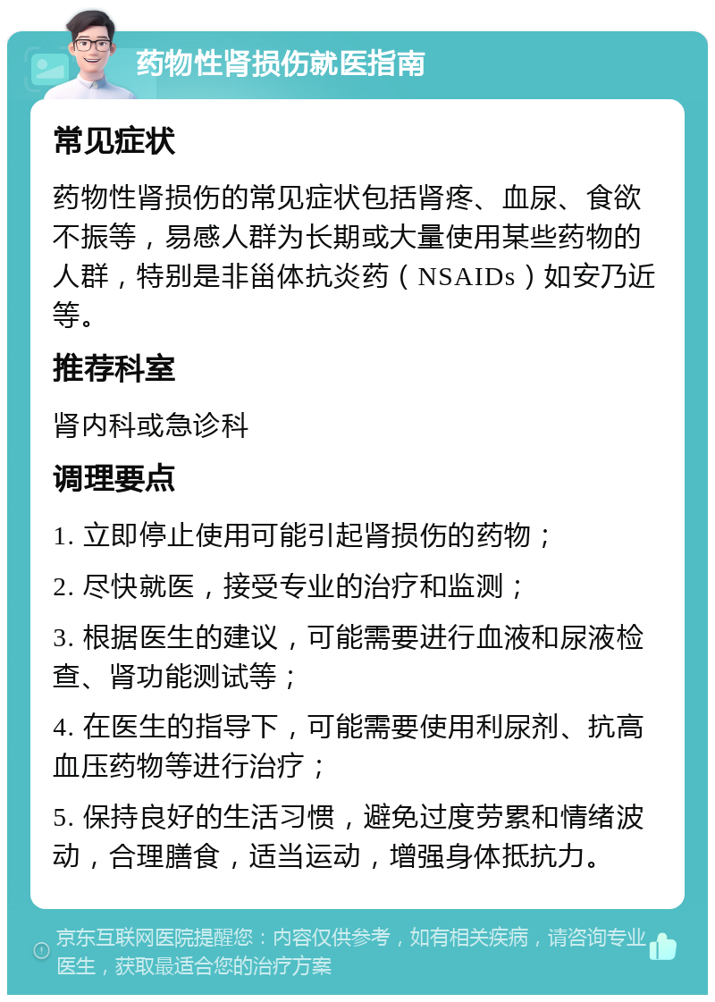 药物性肾损伤就医指南 常见症状 药物性肾损伤的常见症状包括肾疼、血尿、食欲不振等，易感人群为长期或大量使用某些药物的人群，特别是非甾体抗炎药（NSAIDs）如安乃近等。 推荐科室 肾内科或急诊科 调理要点 1. 立即停止使用可能引起肾损伤的药物； 2. 尽快就医，接受专业的治疗和监测； 3. 根据医生的建议，可能需要进行血液和尿液检查、肾功能测试等； 4. 在医生的指导下，可能需要使用利尿剂、抗高血压药物等进行治疗； 5. 保持良好的生活习惯，避免过度劳累和情绪波动，合理膳食，适当运动，增强身体抵抗力。