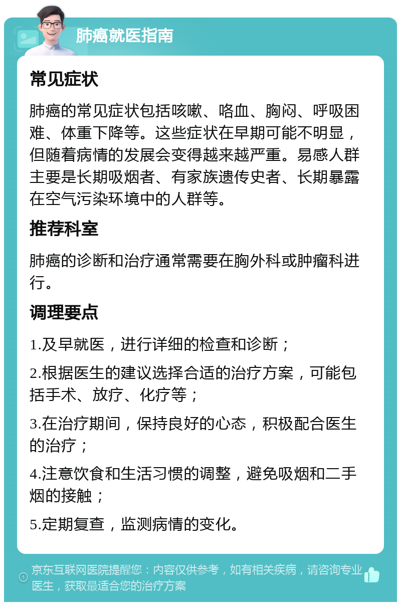 肺癌就医指南 常见症状 肺癌的常见症状包括咳嗽、咯血、胸闷、呼吸困难、体重下降等。这些症状在早期可能不明显，但随着病情的发展会变得越来越严重。易感人群主要是长期吸烟者、有家族遗传史者、长期暴露在空气污染环境中的人群等。 推荐科室 肺癌的诊断和治疗通常需要在胸外科或肿瘤科进行。 调理要点 1.及早就医，进行详细的检查和诊断； 2.根据医生的建议选择合适的治疗方案，可能包括手术、放疗、化疗等； 3.在治疗期间，保持良好的心态，积极配合医生的治疗； 4.注意饮食和生活习惯的调整，避免吸烟和二手烟的接触； 5.定期复查，监测病情的变化。