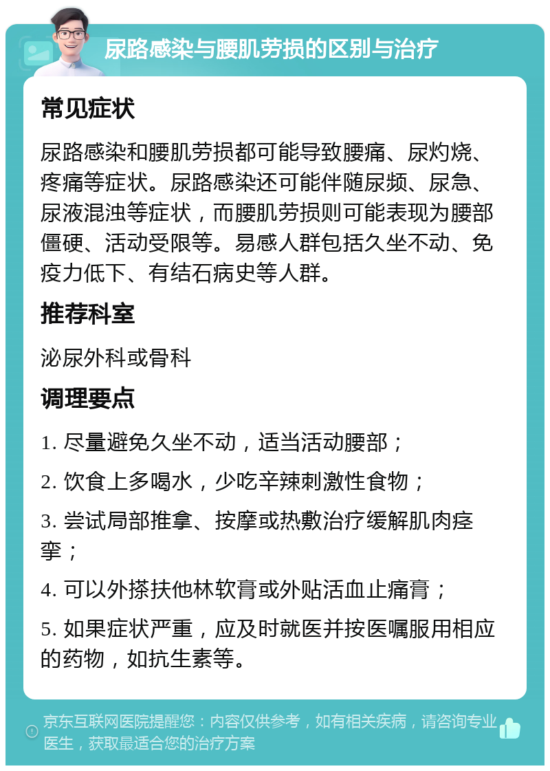 尿路感染与腰肌劳损的区别与治疗 常见症状 尿路感染和腰肌劳损都可能导致腰痛、尿灼烧、疼痛等症状。尿路感染还可能伴随尿频、尿急、尿液混浊等症状，而腰肌劳损则可能表现为腰部僵硬、活动受限等。易感人群包括久坐不动、免疫力低下、有结石病史等人群。 推荐科室 泌尿外科或骨科 调理要点 1. 尽量避免久坐不动，适当活动腰部； 2. 饮食上多喝水，少吃辛辣刺激性食物； 3. 尝试局部推拿、按摩或热敷治疗缓解肌肉痉挛； 4. 可以外搽扶他林软膏或外贴活血止痛膏； 5. 如果症状严重，应及时就医并按医嘱服用相应的药物，如抗生素等。