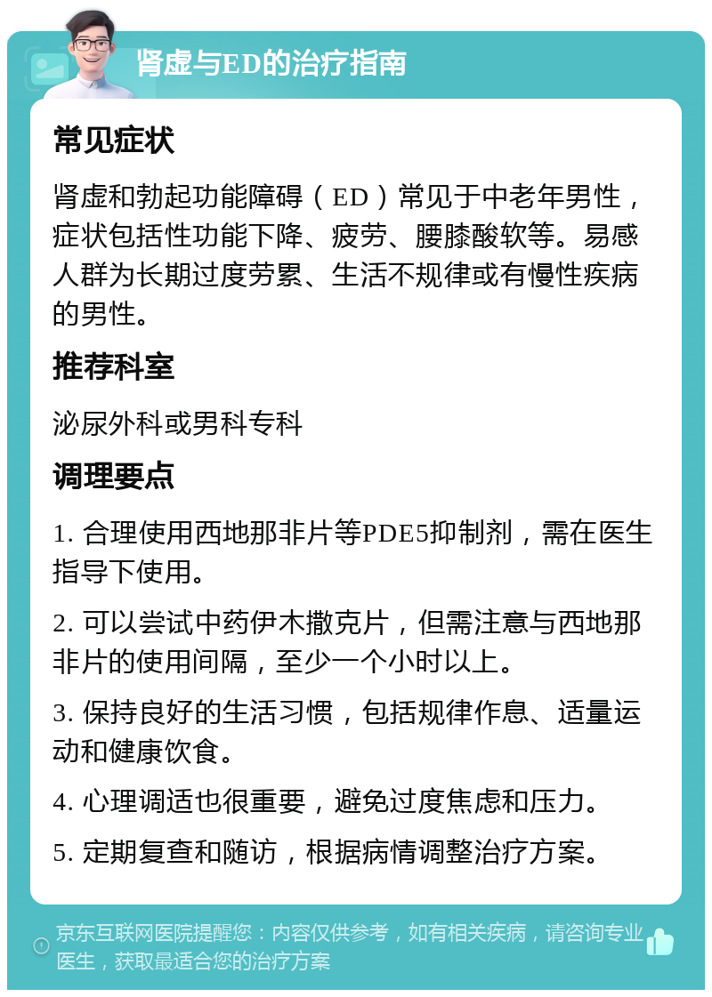 肾虚与ED的治疗指南 常见症状 肾虚和勃起功能障碍（ED）常见于中老年男性，症状包括性功能下降、疲劳、腰膝酸软等。易感人群为长期过度劳累、生活不规律或有慢性疾病的男性。 推荐科室 泌尿外科或男科专科 调理要点 1. 合理使用西地那非片等PDE5抑制剂，需在医生指导下使用。 2. 可以尝试中药伊木撒克片，但需注意与西地那非片的使用间隔，至少一个小时以上。 3. 保持良好的生活习惯，包括规律作息、适量运动和健康饮食。 4. 心理调适也很重要，避免过度焦虑和压力。 5. 定期复查和随访，根据病情调整治疗方案。