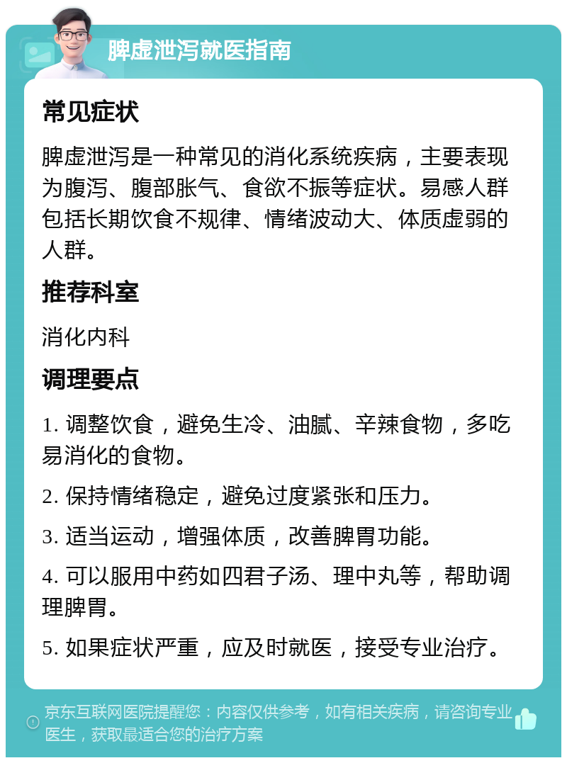 脾虚泄泻就医指南 常见症状 脾虚泄泻是一种常见的消化系统疾病，主要表现为腹泻、腹部胀气、食欲不振等症状。易感人群包括长期饮食不规律、情绪波动大、体质虚弱的人群。 推荐科室 消化内科 调理要点 1. 调整饮食，避免生冷、油腻、辛辣食物，多吃易消化的食物。 2. 保持情绪稳定，避免过度紧张和压力。 3. 适当运动，增强体质，改善脾胃功能。 4. 可以服用中药如四君子汤、理中丸等，帮助调理脾胃。 5. 如果症状严重，应及时就医，接受专业治疗。