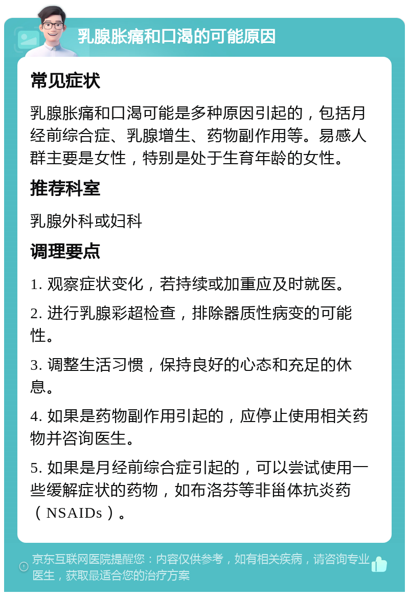 乳腺胀痛和口渴的可能原因 常见症状 乳腺胀痛和口渴可能是多种原因引起的，包括月经前综合症、乳腺增生、药物副作用等。易感人群主要是女性，特别是处于生育年龄的女性。 推荐科室 乳腺外科或妇科 调理要点 1. 观察症状变化，若持续或加重应及时就医。 2. 进行乳腺彩超检查，排除器质性病变的可能性。 3. 调整生活习惯，保持良好的心态和充足的休息。 4. 如果是药物副作用引起的，应停止使用相关药物并咨询医生。 5. 如果是月经前综合症引起的，可以尝试使用一些缓解症状的药物，如布洛芬等非甾体抗炎药（NSAIDs）。