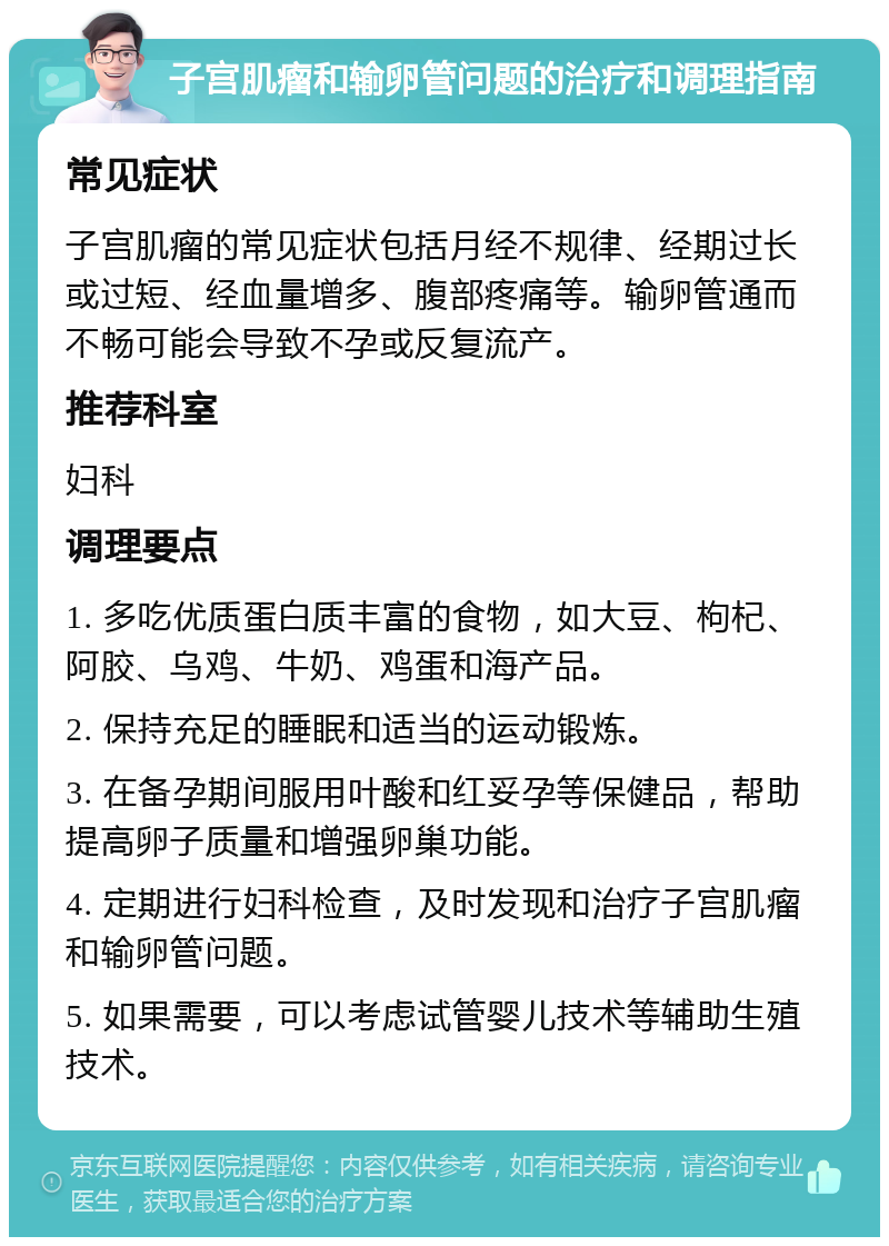 子宫肌瘤和输卵管问题的治疗和调理指南 常见症状 子宫肌瘤的常见症状包括月经不规律、经期过长或过短、经血量增多、腹部疼痛等。输卵管通而不畅可能会导致不孕或反复流产。 推荐科室 妇科 调理要点 1. 多吃优质蛋白质丰富的食物，如大豆、枸杞、阿胶、乌鸡、牛奶、鸡蛋和海产品。 2. 保持充足的睡眠和适当的运动锻炼。 3. 在备孕期间服用叶酸和红妥孕等保健品，帮助提高卵子质量和增强卵巢功能。 4. 定期进行妇科检查，及时发现和治疗子宫肌瘤和输卵管问题。 5. 如果需要，可以考虑试管婴儿技术等辅助生殖技术。