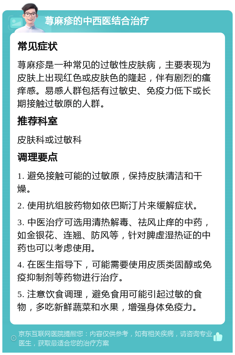 荨麻疹的中西医结合治疗 常见症状 荨麻疹是一种常见的过敏性皮肤病，主要表现为皮肤上出现红色或皮肤色的隆起，伴有剧烈的瘙痒感。易感人群包括有过敏史、免疫力低下或长期接触过敏原的人群。 推荐科室 皮肤科或过敏科 调理要点 1. 避免接触可能的过敏原，保持皮肤清洁和干燥。 2. 使用抗组胺药物如依巴斯汀片来缓解症状。 3. 中医治疗可选用清热解毒、祛风止痒的中药，如金银花、连翘、防风等，针对脾虚湿热证的中药也可以考虑使用。 4. 在医生指导下，可能需要使用皮质类固醇或免疫抑制剂等药物进行治疗。 5. 注意饮食调理，避免食用可能引起过敏的食物，多吃新鲜蔬菜和水果，增强身体免疫力。