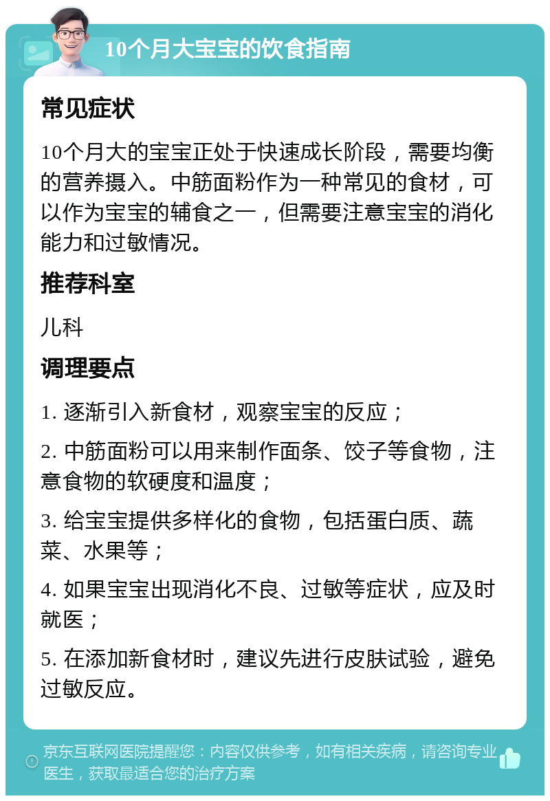 10个月大宝宝的饮食指南 常见症状 10个月大的宝宝正处于快速成长阶段，需要均衡的营养摄入。中筋面粉作为一种常见的食材，可以作为宝宝的辅食之一，但需要注意宝宝的消化能力和过敏情况。 推荐科室 儿科 调理要点 1. 逐渐引入新食材，观察宝宝的反应； 2. 中筋面粉可以用来制作面条、饺子等食物，注意食物的软硬度和温度； 3. 给宝宝提供多样化的食物，包括蛋白质、蔬菜、水果等； 4. 如果宝宝出现消化不良、过敏等症状，应及时就医； 5. 在添加新食材时，建议先进行皮肤试验，避免过敏反应。